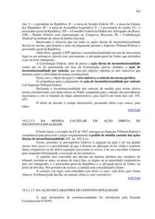 162
eles: I – o presidente da República; II – a mesa do Senado Federal; III – a mesa da Câmara
dos Deputados; IV – a mesa de Assembléia Legislativa; V – o governador de estado; VI – o
procurador-geral da República; VII – o Conselho Federal da Ordem dos Advogados do Brasil;
VIII – Partido Político com representação no Congresso Nacional; IX – Confederação
Sindical ou entidade de classe de âmbito nacional.
Interessante é observar que em todas as ações diretas de inconstitucionalidade
deverá ser ouvido, previamente e antes do julgamento perante o Supremo Tribunal Federal, o
procurador-geral da República.
Além disso, quando o STF apreciar a inconstitucionalidade em tese de uma norma
legal ou ato normativo, deverá citar, previamente, o advogado-geral da União, que defenderá
o ato ou texto impugnado.
A Constituição Federal, além de prever a ação direta de inconstitucionalidade
contra ato ou lei questionada em face da Constituição, previu, também, a ação de
inconstitucionalidade por omissão, que tem por objetivo reprimir os atos omissivos que
atentem contra a efetividade da norma constitucional.
Neste caso, o objeto da ação é o vício omissivo, a omissão da norma jurídica.
A competência para o julgamento da ação de inconstitucionalidade por omissão
é do Supremo Tribunal Federal.
Declarada a inconstitucionalidade por omissão de medida para tornar efetiva
norma constitucional, será dada ciência ao Poder competente para a adoção das providências
necessárias e, em se tratando de órgão administrativo, para fazê-lo em trinta dias (art. 103,
§2º).
O efeito da decisão é sempre declaratório, possuindo efeito erga omnes, para
todos.
VOLTAR
19.2.2.2.2 DA MEDIDA CAUTELAR EM AÇÃO DIRETA DE
INCONSTITUCIONALIDADE
O texto maior, a exemplo da CF de 1967, outorgou ao Supremo Tribunal Federal a
competência para processar e julgar originariamente o pedido de medida cautelar das ações
diretas de inconstitucionalidade (CF, art. 102, I, p).
Assim, presentes os pressupostos relativos à argüição da ação e do seu pedido
(fumus boni juris), e a possibilidade de que a demora na aplicação da lei venha a acarretar
danos irreparáveis ou de difícil reparação (periculum in mora), é de ser concedida a liminar
para suspender liminarmente a execução do ato normativo.
A cautelar será concedida por decisão da maioria absoluta dos membros do
tribunal, ouvindo-se antes, no prazo de cinco dias, os órgãos ou as autoridades responsáveis
pelo ato impugnado, e o procurador-geral da República e o advogado-geral da União, no
prazo de três dias. Nos períodos de recesso, a cautelar será concedida pelo relator.
A cautelar, em regra, será concedida com efeito ex nunc, vale dizer, para frente
(futuro). O tribunal pode dar-lhe, no entanto, efeito ex tunc (retroativo).
VOLTAR
19.2.1.2.3 DA AÇÃO DECLARATÓRIA DE CONSTITUCIONALIDADE
A ação declaratória de constitucionalidade foi introduzida pela Emenda
Constitucional nº 03/93.
 