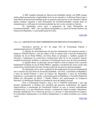 163
A ADC (também chamada de Adecon) tem finalidade similar à da ADIN, porque
ambas objetivam questionar a legitimidade de lei ou ato normativo. A diferença básica é que a
Ação Direta de Inconstitucionalidade pode ser proposta tanto para lei ou ato normativo federal
quanto estadual, enquanto a Ação Declaratória de Constitucionalidade somente pode ser
manejada para a verificação de constitucionalidade das leis ou atos normativos federais.
Os legitimados ativos para a propositura da Ação Declaratória de
Constitucionalidade – ADC – são o presidente da República, as mesas do Senado Federal e da
Câmara dos Deputados, e o procurador-geral da União.
VOLTAR
19.2.1.2.4 ARGÜIÇÃO DE DESCUMPRIMENTO DE PRECEITO FUNDAMENTAL
Encontra-se prevista no §1º, do artigo 102, da Constituição Federal, e
regulamentada pela Lei nº 9.882/99.
A argüição de descumprimento de preceito fundamental será proposta perante o
Supremo Tribunal Federal, e tem por objeto evitar ou reparar lesão a preceito fundamental,
resultante de ato do Poder Público, de forma direta ou principal, e, também, quando for
relevante o fundamento da controvérsia constitucional sobre lei ou ato normativo federal,
estadual ou municipal, incluídos os anteriores à Constituição (neste caso, de forma incidental).
A argüição direta, ou principal, tem por objetivo evitar ou reparar lesão a preceito
fundamental resultante de ato do Poder Público, enquanto a incidental tem como escopo uma
controvérsia constitucional relevante iniciada a partir de um processo judicial qualquer.
Os legitimados ativos para a argüição de descumprimento de preceito fundamental
são os mesmos da ação direta de inconstitucionalidade, vale dizer, o presidente da República;
a mesa do Senado Federal; a mesa da Câmara dos Deputados; a mesa de Assembléia
Legislativa; o governador de estado; o procurador-geral da República; o Conselho Federal da
Ordem dos Advogados do Brasil; o Partido Político com representação no Congresso
Nacional; a Confederação Sindical ou entidade de classe de âmbito nacional.
Nem a Constituição Federal e nem a Lei nº 9.882/99 explicitaram o que seja
preceito fundamental. A doutrina tem entendido que preceitos fundamentais são aqueles
imprescindíveis à estruturação da Constituição Federal, ou seja, as normas materialmente
constitucionais: a) as que identificam a forma e a estrutura do estado (exemplo: federalismo,
princípio republicano); b) o sistema de governo; c) a divisão e o funcionamento dos poderes;
d) os princípios fundamentais; e) os direitos fundamentais; f) a ordem econômica; g) a ordem
social.
VOLTAR
 