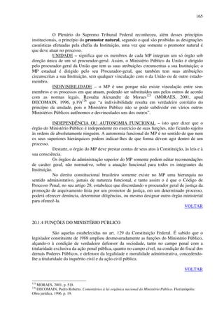 165
O Plenário do Supremo Tribunal Federal reconheceu, além desses princípios
institucionais, o princípio do promotor natural, segundo o qual são proibidas as designações
casuísticas efetuadas pela chefia da Instituição, uma vez que somente o promotor natural é
que deve atuar no processo.
UNIDADE – significa que os membros de cada MP integram um só órgão sob
direção única de um só procurador-geral. Assim, o Ministério Público da União é dirigido
pelo procurador-geral da União que tem as suas atribuições circunscritas a sua Instituição; o
MP estadual é dirigido pelo seu Procurador-geral, que também tem suas atribuições
circunscritas a sua Instituição, sem qualquer vinculação com o da União ou de outro estado-
membro.
INDIVISIBILIDADE – o MP é uno porque não existe vinculação entre seus
membros e os processos em que atuam, podendo ser substituídos uns pelos outros de acordo
com as normas legais. Ressalta Alexandre de Moraes125
(MORAES, 2001, apud
DECOMAIN, 1996, p.19)126
que “a indivisibilidade resulta em verdadeiro corolário do
princípio da unidade, pois o Ministério Público não se pode subdividir em vários outros
Ministérios Públicos autônomos e desvinculados uns dos outros”.
INDEPENDÊNCIA OU AUTONOMIA FUNCIONAL – isto quer dizer que o
órgão do Ministério Público é independente no exercício de suas funções, não ficando sujeito
às ordens de absolutamente ninguém. A autonomia funcional do MP é no sentido de que nem
os seus superiores hierárquicos podem indicar-lhes de que forma devem agir dentro de um
processo.
Destarte, o órgão do MP deve prestar contas de seus atos à Constituição, às leis e à
sua consciência.
Os órgãos de administração superior do MP somente podem editar recomendações
de caráter geral, não normativo, sobre a atuação funcional para todos os integrantes da
Instituição.
No direito constitucional brasileiro somente existe no MP uma hierarquia no
sentido administrativo, jamais de natureza funcional, e tanto assim o é que o Código de
Processo Penal, no seu artigo 28, estabelece que discordando o procurador geral de justiça da
promoção de arquivamento feita por um promotor de justiça, em um determinado processo,
poderá oferecer denúncia, determinar diligências, ou mesmo designar outro órgão ministerial
para oferecê-la.
VOLTAR
20.1.4 FUNÇÕES DO MINISTÉRIO PÚBLICO
São aquelas estabelecidas no art. 129 da Constituição Federal. É sabido que o
legislador constituinte de 1988 ampliou desmesuradamente as funções do Ministério Público,
alçando-o à condição de verdadeiro defensor da sociedade, tanto no campo penal com a
titularidade exclusiva da ação penal pública, quanto no campo cível, na condição de fiscal dos
demais Poderes Públicos, e defensor da legalidade e moralidade administrativa, concedendo-
lhe a titularidade do inquérito civil e da ação civil pública.
VOLTAR
125
MORAES, 2001, p. 518.
126
DECOMAIN, Pedro Roberto. Comentários à lei orgânica nacional do Ministério Público. Florianópolis:
Obra jurídica, 1996. p. 19.
 