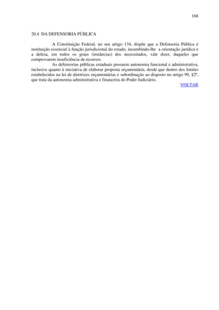 168
20.4 DA DEFENSORIA PÚBLICA
A Constituição Federal, no seu artigo 134, dispõe que a Defensoria Pública é
instituição essencial à função jurisdicional do estado, incumbindo-lhe a orientação jurídica e
a defesa, em todos os graus (instâncias) dos necessitados, vale dizer, daqueles que
comprovarem insuficiência de recursos.
As defensorias públicas estaduais possuem autonomia funcional e administrativa,
inclusive quanto à iniciativa de elaborar proposta orçamentária, desde que dentro dos limites
estabelecidos na lei de diretrizes orçamentárias e subordinação ao disposto no artigo 99, §2º,
que trata da autonomia administrativa e financeira do Poder Judiciário.
VOLTAR
 