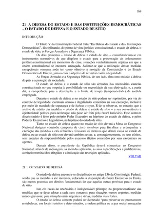 169
21 A DEFESA DO ESTADO E DAS INSTITUIÇÕES DEMOCRÁTICAS
– O ESTADO DE DEFESA E O ESTADO DE SÍTIO
INTRODUÇÃO
O Título V da Constituição Federal trata “Da Defesa do Estado e das Instituições
Democráticas”, disciplinando, do ponto de vista jurídico-constitucional, o estado de defesa, o
estado de sítio, as Forças Armadas e a Segurança Pública.
Os dois primeiros – estado de defesa e estado de sítio – consubstanciam-se em
instrumentos normativos de que dispõem o estado para a preservação do ordenamento
jurídico-constitucional em momentos de crise, situações verdadeiramente atípicas em que a
ordem constitucional se encontra ameaçada. Saliente-se que a utilização dessas medidas
excepcionais somente pode ter como objetivo a proteção da Constituição e do Estado
Democrático de Direito, jamais com o objetivo de se voltar contra a legalidade.
As Forças Armadas e a Segurança Pública, de seu lado, têm como missão a defesa
do país e a proteção da sociedade.
O estado de defesa e o estado de sítio são cercados das necessárias cautelas
constitucionais no que respeita à possibilidade ou necessidade da sua efetivação, e, a partir
daí, a competência para a decretação, e o limite de tempo (temporariedade) da medida
empregada.
Durante o estado de defesa e no estado de sítio podem ser reprimidos, por via do
controle de legalidade, eventuais abusos e ilegalidades cometidos na sua execução, inclusive
por meio de mandado de segurança e de habeas corpus. É de se observar, no entanto, que a
análise de mérito das medidas – estado de defesa e estado de sítio – a sua conveniência e
oportunidade política para decretação não pode ser feita pelo Poder Judiciário. Esse controle
discricionário é feito pelo próprio Poder Executivo na hipótese do estado de defesa, e pelos
Poderes Executivo e Legislativo, na hipótese do estado de sítio.
Tanto no estado de defesa quanto no estado de sítio deverá a Mesa do Congresso
Nacional designar comissão composta de cinco membros para fiscalizar e acompanhar a
execução das medidas a eles referentes. Cessados os motivos que deram causa ao estado de
defesa ou ao estado de sítio este deverá também cessar, e, conseqüentemente, os seus efeitos,
sem prejuízo da responsabilidade pelos excessos ilícitos cometidos por seus executores ou
agentes.
Demais disso, o presidente da República deverá comunicar ao Congresso
Nacional, através de mensagem, as medidas aplicadas, as suas especificações e justificativas,
a relação nominal dos atingidos e a indicação das restrições aplicadas.
VOLTAR
21.1 O ESTADO DE DEFESA
O estado de defesa encontra-se disciplinado no artigo 136 da Constituição Federal,
sendo que as medidas a ele inerentes, colocadas à disposição do Poder Executivo da União,
são menos gravosas aos direitos fundamentais do que aquelas outras previstas para o estado
de sítio.
Isto em razão do necessário e indispensável princípio da proporcionalidade das
medidas que se deve adotar a cada caso concreto: para situações menos urgentes, medidas
menos gravosas; para situações mais urgentes e sérias, medidas mais fortes.
O estado de defesa somente poderá ser decretado “para preservar ou prontamente
restabelecer, em locais restritos e determinados, a ordem pública ou a paz social ameaçadas
 