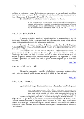 173
também, se candidatar a cargo eletivo, devendo, neste caso, ser agregado pela autoridade
superior caso conte com menos de dez anos de serviço. Eleito, o militar passará para a reserva
(inatividade) no ato da diplomação (CF, art. 14, §8o
, I e II).
Quem é militar tem direito à aposentadoria, e, no caso dos oficiais,
de uma estabilidade que se configura em autêntica vitaliciedade. Neste aspecto, o
oficial só perderá o posto e a patente se for julgado indigno do oficialato ou com ele
incompatível, por decisão de tribunal militar de caráter permanente, em tempo de
paz, ou de tribunal especial, em tempo de guerra (CF, art. 104, VI).
VOLTAR
21.4 DA SEGURANÇA PÚBLICA
A segurança pública é tratada no Título V, Capítulo III, da Constituição Federal,
como dever do estado, direito e responsabilidade de todos, exercida para a preservação da
ordem pública e da incolumidade das pessoas e do patrimônio.
Os órgãos de segurança pública do Estado são: a) polícia federal; b) polícia
rodoviária federal; c) polícia ferroviária federal; d) polícias civis; e) polícias militares e corpos
de bombeiros militares.
A atividade policial é dividida em duas categorias, a saber: a) polícia judiciária – a
quem incumbe o trabalho de repressão do crime, após a ocorrência criminal, através da
investigação buscando, por meio do inquérito policial, a certeza da materialidade e da sua
autoria; b) polícia administrativa, também chamada preventiva ou repressiva – a quem
incumbe a prevenção do crime, vale dizer, a quem incumbe impedir que o crime seja
praticado.
VOLTAR
21.4 1 DAS POLÍCIAS DA UNIÃO
São aquelas organizadas e mantidas pela União, e estruturadas em carreira. São
elas: 1) polícia federal; 2) polícia rodoviária federal; 3) polícia ferroviária federal.
VOLTAR
21.4.1.1 POLÍCIA FEDERAL
A polícia federal tem por finalidade a função de polícia judiciária da União quando
apura infrações penais contra a ordem política e social ou em detrimento de bens,
serviços e interesses da União ou de suas entidades autárquicas e empresas públicas,
assim como outras infrações cuja prática tenha repercussão interestadual ou
internacional e exija repressão uniforme, segundo dispuser a lei (CF, art. 144, §1o
, I).
Essa função de polícia judiciária da União é reforçada pelo disposto no inciso IV,
do §1o
do art. 144, que dispõe, expressamente, como uma das competências da Polícia Federal
“exercer, com exclusividade, as funções de polícia judiciária da União”. Essa exclusividade
impede, na prática, que a polícia federal possa celebrar convênios ou acordos de cooperação
técnica com outras entidades policiais de outras esferas para o cumprimento da sua função
constitucional.
 