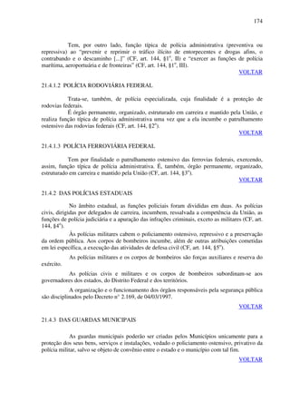 174
Tem, por outro lado, função típica de polícia administrativa (preventiva ou
repressiva) ao “prevenir e reprimir o tráfico ilícito de entorpecentes e drogas afins, o
contrabando e o descaminho [...]” (CF, art. 144, §1o
, II) e “exercer as funções de polícia
marítima, aeroportuária e de fronteiras” (CF, art. 144, §1o
, III).
VOLTAR
21.4.1.2 POLÍCIA RODOVIÁRIA FEDERAL
Trata-se, também, de polícia especializada, cuja finalidade é a proteção de
rodovias federais.
É órgão permanente, organizado, estruturado em carreira e mantido pela União, e
realiza função típica de polícia administrativa uma vez que a ela incumbe o patrulhamento
ostensivo das rodovias federais (CF, art. 144, §2o
).
VOLTAR
21.4.1.3 POLÍCIA FERROVIÁRIA FEDERAL
Tem por finalidade o patrulhamento ostensivo das ferrovias federais, exercendo,
assim, função típica de polícia administrativa. É, também, órgão permanente, organizado,
estruturado em carreira e mantido pela União (CF, art. 144, §3o
).
VOLTAR
21.4.2 DAS POLÍCIAS ESTADUAIS
No âmbito estadual, as funções policiais foram divididas em duas. As polícias
civis, dirigidas por delegados de carreira, incumbem, ressalvada a competência da União, as
funções de polícia judiciária e a apuração das infrações criminais, exceto as militares (CF, art.
144, §4o
).
Às polícias militares cabem o policiamento ostensivo, repressivo e a preservação
da ordem pública. Aos corpos de bombeiros incumbe, além de outras atribuições cometidas
em lei específica, a execução das atividades de defesa civil (CF, art. 144, §5o
).
As polícias militares e os corpos de bombeiros são forças auxiliares e reserva do
exército.
As polícias civis e militares e os corpos de bombeiros subordinam-se aos
governadores dos estados, do Distrito Federal e dos territórios.
A organização e o funcionamento dos órgãos responsáveis pela segurança pública
são disciplinados pelo Decreto n° 2.169, de 04/03/1997.
VOLTAR
21.4.3 DAS GUARDAS MUNICIPAIS
As guardas municipais poderão ser criadas pelos Municípios unicamente para a
proteção dos seus bens, serviços e instalações, vedado o policiamento ostensivo, privativo da
polícia militar, salvo se objeto de convênio entre o estado e o município com tal fim.
VOLTAR
 