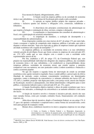 178
Essa mesma lei disporá, obrigatoriamente, sobre:
I) A função social da empresa pública ou da sociedade de economia
mista e suas subsidiárias, e a as formas de fiscalização pelo estado e pela sociedade;
II) A sujeição ao regime jurídico próprio das empresas privadas –
celetista – inclusive quanto aos direitos e obrigações civis, comerciais, trabalhistas e
tributários;
III) A observância dos princípios constitucionais da administração no
que respeita a licitação e contratação de obras, serviços, compras e alienações;
IV) A constituição e o funcionamento dos conselhos de administração e
fiscal, com a participação de acionistas minoritários;
V) A estipulação de mandatos, a avaliação de desempenho e a
responsabilidade dos administradores.
Essas disposições contidas nos cinco incisos do §1º, do artigo 173, por outro lado,
visam a assegurar o regime de competição entre empresas, públicas e privadas, que estão a
disputar o mesmo mercado, “logo essa regra não se aplica às empresas estatais que explorem
atividade econômica sob o regime de monopólio”.131
As empresas públicas, as sociedades de economia mista e as suas subsidiárias
somente gozarão de privilégios fiscais que forem comuns às empresas do setor privado (CF,
art. 173, §2º), sendo que as suas relações com o estado e com a sociedade serão
regulamentadas através de lei.
Por fim, estabelece o §5º, do artigo 173, da Constituição Federal que, sem
prejuízo da responsabilidade individual dos dirigentes das empresas públicas, das sociedades
de economia mista e de suas subsidiárias, a lei estabelecerá as responsabilidades destas
(empresas públicas, sociedades de economia mista), que estarão sujeitas a punições
compatíveis com sua natureza, nos atos praticados contra a ordem econômica e financeira e
contra a economia popular.
No que diz respeito à segunda forma de intervenção do estado na atividade
econômica como agente normativo-regulador, busca o poder público a preservação da efetiva
liberdade do mercado, contra eventuais concentrações econômicas em determinados
segmentos, contra a eliminação da concorrência e o aumento arbitrário dos lucros (CF, art.
173, §4º), e, também, propiciar vida digna para todos, com justiça social, através das funções
de fiscalização, incentivo e planejamento, este último determinante e obrigatório para o setor
público, e meramente indicativo para o setor privado (CF, art. 174, caput).
A função fiscalizadora objetiva reprimir o abuso do poder econômico que vise a
dominação dos mercados, a eliminação da concorrência e ao aumento arbitrário e sem causa
dos lucros.
A função de incentivo envolve o fomento à iniciativa privada, através das suas
mais variadas formas, como por exemplo, estímulos fiscais, financiamentos sob condições
especiais, etc.
Além desse tipo de incentivo, dispôs a Constituição Federal, no seu artigo 174, §
2º, que a lei apoiará e estimulará o cooperativismo e outras formas de associativismo, como
meio para geração de ocupação e renda.
Demais disso, estabeleceu incentivos às micro e pequenas empresas no seu artigo
179:
A União, os Estados, o Distrito Federal e os Municípios dispensarão às
microempresas e às empresas de pequeno porte, assim definidas em lei, tratamento
jurídico diferenciado, visando a incentivá-las pela simplificação de suas obrigações
131
ARAÚJO, Luiz Alberto David; NUNES JR, Vidal Serrano. Curso de direito constitucional. 9.ed. São Paulo:
Saraiva, 2005, p. 458.
 