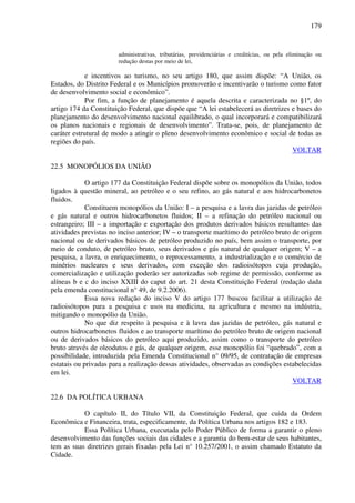 179
administrativas, tributárias, previdenciárias e creditícias, ou pela eliminação ou
redução destas por meio de lei,
e incentivos ao turismo, no seu artigo 180, que assim dispõe: “A União, os
Estados, do Distrito Federal e os Municípios promoverão e incentivarão o turismo como fator
de desenvolvimento social e econômico”.
Por fim, a função de planejamento é aquela descrita e caracterizada no §1º, do
artigo 174 da Constituição Federal, que dispõe que “A lei estabelecerá as diretrizes e bases do
planejamento do desenvolvimento nacional equilibrado, o qual incorporará e compatibilizará
os planos nacionais e regionais de desenvolvimento”. Trata-se, pois, de planejamento de
caráter estrutural de modo a atingir o pleno desenvolvimento econômico e social de todas as
regiões do país.
VOLTAR
22.5 MONOPÓLIOS DA UNIÃO
O artigo 177 da Constituição Federal dispõe sobre os monopólios da União, todos
ligados à questão mineral, ao petróleo e o seu refino, ao gás natural e aos hidrocarbonetos
fluidos.
Constituem monopólios da União: I – a pesquisa e a lavra das jazidas de petróleo
e gás natural e outros hidrocarbonetos fluidos; II – a refinação do petróleo nacional ou
estrangeiro; III – a importação e exportação dos produtos derivados básicos resultantes das
atividades previstas no inciso anterior; IV – o transporte marítimo do petróleo bruto de origem
nacional ou de derivados básicos de petróleo produzido no país, bem assim o transporte, por
meio de conduto, de petróleo bruto, seus derivados e gás natural de qualquer origem; V – a
pesquisa, a lavra, o enriquecimento, o reprocessamento, a industrialização e o comércio de
minérios nucleares e seus derivados, com exceção dos radioisótopos cuja produção,
comercialização e utilização poderão ser autorizadas sob regime de permissão, conforme as
alíneas b e c do inciso XXIII do caput do art. 21 desta Constituição Federal (redação dada
pela emenda constitucional n° 49, de 9.2.2006).
Essa nova redação do inciso V do artigo 177 buscou facilitar a utilização de
radioisótopos para a pesquisa e usos na medicina, na agricultura e mesmo na indústria,
mitigando o monopólio da União.
No que diz respeito à pesquisa e à lavra das jazidas de petróleo, gás natural e
outros hidrocarbonetos fluidos e ao transporte marítimo do petróleo bruto de origem nacional
ou de derivados básicos do petróleo aqui produzido, assim como o transporte do petróleo
bruto através de oleodutos e gás, de qualquer origem, esse monopólio foi “quebrado”, com a
possibilidade, introduzida pela Emenda Constitucional n° 09/95, de contratação de empresas
estatais ou privadas para a realização dessas atividades, observadas as condições estabelecidas
em lei.
VOLTAR
22.6 DA POLÍTICA URBANA
O capítulo II, do Título VII, da Constituição Federal, que cuida da Ordem
Econômica e Financeira, trata, especificamente, da Política Urbana nos artigos 182 e 183.
Essa Política Urbana, executada pelo Poder Público de forma a garantir o pleno
desenvolvimento das funções sociais das cidades e a garantia do bem-estar de seus habitantes,
tem as suas diretrizes gerais fixadas pela Lei n° 10.257/2001, o assim chamado Estatuto da
Cidade.
 