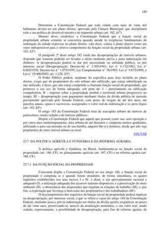 180
Determina a Constituição Federal que toda cidade com mais de vinte mil
habitantes deverá ter um plano diretor, aprovado pela Câmara Municipal, que disciplinará
toda a sua política de desenvolvimento e de expansão urbana (art. 182, §1º).
Demais disso, estabelece a Constituição Federal que a função social da
propriedade urbana somente se concretiza quando atende às exigências fundamentais de
ordenação da cidade expressas no plano diretor, vale dizer, coloca o plano diretor como um
vetor indispensável para o efetivo cumprimento da função social da propriedade urbana (art.
182, §2º).
O parágrafo 3º deste artigo 182 cuida das desapropriações de imóveis urbanos,
dispondo que somente poderão ser levadas a efeito mediante prévia e justa indenização em
dinheiro. A desapropriação poderá se dar por necessidade ou utilidade pública, ou por
interesse social (Desapropriação: Decreto-lei n° 3.365/1941; Lei n° 4.132/1962; Lei n°
6.602/1978; Decreto-lei n° 1.075/1970; Lei Complementar n° 76/1993; Lei n° 9.875/1999, e
Lei n° 10.406/2002, art. 1.228, §3º).
O Poder Público poderá, mediante lei específica para área incluída no plano
diretor, exigir que do proprietário do solo urbano não edificado, que esteja subutilizado ou
não utilizado, é dizer, que não esteja cumprindo a chamada função social da propriedade, que
promova o seu uso de forma adequada, sob pena de: I – parcelamento ou edificação
compulsórios; II – imposto sobre a propriedade predial e territorial urbana progressivo no
tempo; III – desapropriação com pagamento mediante títulos da dívida pública de emissão
previamente aprovada pelo Senado Federal, com prazo de resgate de até dez anos, em
parcelas anuais, iguais e sucessivas, assegurados o valor real da indenização e os juros legais
(art. 182, §4º).
O artigo 183 da Constituição Federal trata do usucapião urbano de imóveis de
particulares, sendo vedado o de imóveis públicos.
Dispõe a Constituição Federal que aquele que possuir como sua, sem oposição e
por cinco anos ininterruptamente, área urbana de até duzentos e cinqüenta metros quadrados,
utilizando-a para sua moradia ou de sua família, adquirir-lhe-á o domínio, desde que não seja
proprietário de outro imóvel urbano ou rural.
VOLTAR
22.7 DA POLÍTICA AGRÍCOLA E FUNDIÁRIA E DA REFORMA AGRÁRIA
A política agrícola e fundiária, no Brasil, fundamenta-se na função social da
propriedade (art. 186, CF), no planejamento agrícola (art. 187, CF) e na reforma agrária (art.
188, CF).
22.7.1 DA FUNÇÃO SOCIAL DA PROPRIEDADE
Consoante dispõe a Constituição Federal no seu artigo 186, a função social da
propriedade é cumprida se e quando forem atendidos, de forma simultânea, os quatro
requisitos estabelecidos nos seus incisos I a IV, é dizer, o seu aproveitamento racional e
adequado (I), a utilização adequada dos recursos naturais disponíveis e a preservação do meio
ambiente (II), a observância das disposições que regulam as relações de trabalho (III), e, por
fim, a exploração que favoreça o bem-estar dos proprietários e dos trabalhadores (IV).
O descumprimento dos requisitos da função social da propriedade poderá implicar
na desapropriação, por interesse social, a que se refere o caput do artigo 184 da Constituição
Federal, mediante justa e prévia indenização em títulos da dívida agrária resgatáveis no prazo
de até vinte anos, preservando-se, através da atualização monetária, o seu valor real, sendo
vedada, expressamente, a possibilidade de desapropriação, para fins de reforma agrária, de
 