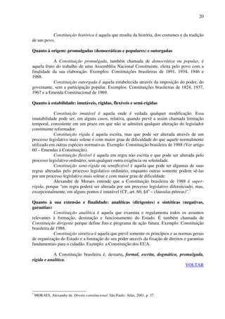 20
Constituição histórica é aquela que resulta da história, dos costumes e da tradição
de um povo.
Quanto à origem: promulgadas (democráticas e populares) e outorgadas
A Constituição promulgada, também chamada de democrática ou popular, é
aquela fruto do trabalho de uma Assembléia Nacional Constituinte, eleita pelo povo com a
finalidade da sua elaboração. Exemplos: Constituições brasileiras de 1891, 1934, 1946 e
1988.
Constituição outorgada é aquela estabelecida através da imposição do poder, do
governante, sem a participação popular. Exemplos: Constituições brasileiras de 1824, 1937,
1967 e a Emenda Constitucional de 1969.
Quanto à estabilidade: imutáveis, rígidas, flexíveis e semi-rígidas
Constituição imutável é aquela onde é vedada qualquer modificação. Essa
imutabilidade pode ser, em alguns casos, relativa, quando prevê a assim chamada limitação
temporal, consistente em um prazo em que não se admitirá qualquer alteração do legislador
constituinte reformador.
Constituição rígida é aquela escrita, mas que pode ser alterada através de um
processo legislativo mais solene e com maior grau de dificuldade do que aquele normalmente
utilizado em outras espécies normativas. Exemplo: Constituição brasileira de 1988 (Ver artigo
60 – Emendas à Constituição).
Constituição flexível é aquela em regra não escrita e que pode ser alterada pelo
processo legislativo ordinário, sem qualquer outra exigência ou solenidade.
Constituição semi-rígida ou semiflexível é aquela que pode ter algumas de suas
regras alteradas pelo processo legislativo ordinário, enquanto outras somente podem sê-las
por um processo legislativo mais solene e com maior grau de dificuldade.
Alexandre de Moraes entende que a Constituição brasileira de 1988 é super-
rígida, porque “em regra poderá ser alterada por um processo legislativo diferenciado, mas,
excepcionalmente, em alguns pontos é imutável (CF, art. 60, §4o
– cláusulas pétreas)”.7
Quanto à sua extensão e finalidade: analíticas (dirigentes) e sintéticas (negativas,
garantias)
Constituição analítica é aquela que examina e regulamenta todos os assuntos
relevantes à formação, destinação e funcionamento do Estado. É também chamada de
Constituição dirigente porque define fins e programa de ação futura. Exemplo: Constituição
brasileira de 1988.
Constituição sintética é aquela que prevê somente os princípios e as normas gerais
de organização do Estado e a limitação do seu poder através da fixação de direitos e garantias
fundamentais para o cidadão. Exemplo: a Constituição dos EUA.
A Constituição brasileira é, destarte, formal, escrita, dogmática, promulgada,
rígida e analítica.
VOLTAR
7
MORAES, Alexandre de. Direito constitucional. São Paulo: Atlas, 2001. p. 37.
 