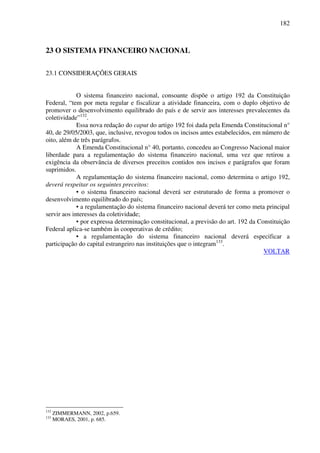 182
23 O SISTEMA FINANCEIRO NACIONAL
23.1 CONSIDERAÇÕES GERAIS
O sistema financeiro nacional, consoante dispõe o artigo 192 da Constituição
Federal, “tem por meta regular e fiscalizar a atividade financeira, com o duplo objetivo de
promover o desenvolvimento equilibrado do país e de servir aos interesses prevalecentes da
coletividade”132
.
Essa nova redação do caput do artigo 192 foi dada pela Emenda Constitucional n°
40, de 29/05/2003, que, inclusive, revogou todos os incisos antes estabelecidos, em número de
oito, além de três parágrafos.
A Emenda Constitucional n° 40, portanto, concedeu ao Congresso Nacional maior
liberdade para a regulamentação do sistema financeiro nacional, uma vez que retirou a
exigência da observância de diversos preceitos contidos nos incisos e parágrafos que foram
suprimidos.
A regulamentação do sistema financeiro nacional, como determina o artigo 192,
deverá respeitar os seguintes preceitos:
• o sistema financeiro nacional deverá ser estruturado de forma a promover o
desenvolvimento equilibrado do país;
• a regulamentação do sistema financeiro nacional deverá ter como meta principal
servir aos interesses da coletividade;
• por expressa determinação constitucional, a previsão do art. 192 da Constituição
Federal aplica-se também às cooperativas de crédito;
• a regulamentação do sistema financeiro nacional deverá especificar a
participação do capital estrangeiro nas instituições que o integram133
.
VOLTAR
132
ZIMMERMANN, 2002, p.659.
133
MORAES, 2001, p. 685.
 