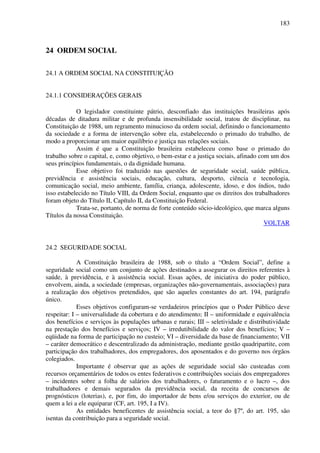 183
24 ORDEM SOCIAL
24.1 A ORDEM SOCIAL NA CONSTITUIÇÃO
24.1.1 CONSIDERAÇÕES GERAIS
O legislador constituinte pátrio, desconfiado das instituições brasileiras após
décadas de ditadura militar e de profunda insensibilidade social, tratou de disciplinar, na
Constituição de 1988, um regramento minucioso da ordem social, definindo o funcionamento
da sociedade e a forma de intervenção sobre ela, estabelecendo o primado do trabalho, de
modo a proporcionar um maior equilíbrio e justiça nas relações sociais.
Assim é que a Constituição brasileira estabeleceu como base o primado do
trabalho sobre o capital, e, como objetivo, o bem-estar e a justiça sociais, afinado com um dos
seus princípios fundamentais, o da dignidade humana.
Esse objetivo foi traduzido nas questões de seguridade social, saúde pública,
previdência e assistência sociais, educação, cultura, desporto, ciência e tecnologia,
comunicação social, meio ambiente, família, criança, adolescente, idoso, e dos índios, tudo
isso estabelecido no Título VIII, da Ordem Social, enquanto que os direitos dos trabalhadores
foram objeto do Título II, Capítulo II, da Constituição Federal.
Trata-se, portanto, de norma de forte conteúdo sócio-ideológico, que marca alguns
Títulos da nossa Constituição.
VOLTAR
24.2 SEGURIDADE SOCIAL
A Constituição brasileira de 1988, sob o título a “Ordem Social”, define a
seguridade social como um conjunto de ações destinados a assegurar os direitos referentes à
saúde, à previdência, e à assistência social. Essas ações, de iniciativa do poder público,
envolvem, ainda, a sociedade (empresas, organizações não-governamentais, associações) para
a realização dos objetivos pretendidos, que são aqueles constantes do art. 194, parágrafo
único.
Esses objetivos configuram-se verdadeiros princípios que o Poder Público deve
respeitar: I – universalidade da cobertura e do atendimento; II – uniformidade e equivalência
dos benefícios e serviços às populações urbanas e rurais; III – seletividade e distributividade
na prestação dos benefícios e serviços; IV – irredutibilidade do valor dos benefícios; V –
eqüidade na forma de participação no custeio; VI – diversidade da base de financiamento; VII
– caráter democrático e descentralizado da administração, mediante gestão quadripartite, com
participação dos trabalhadores, dos empregadores, dos aposentados e do governo nos órgãos
colegiados.
Importante é observar que as ações de seguridade social são custeadas com
recursos orçamentários de todos os entes federativos e contribuições sociais dos empregadores
– incidentes sobre a folha de salários dos trabalhadores, o faturamento e o lucro –, dos
trabalhadores e demais segurados da previdência social, da receita de concursos de
prognósticos (loterias), e, por fim, do importador de bens e/ou serviços do exterior, ou de
quem a lei a ele equiparar (CF, art. 195, I a IV).
As entidades beneficentes de assistência social, a teor do §7º, do art. 195, são
isentas da contribuição para a seguridade social.
 