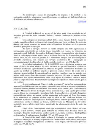 184
As contribuições sociais do empregador, da empresa e da entidade a ela
equiparada poderão ter alíquotas ou bases diferenciadas, em razão da atividade econômica ou
da utilização intensiva de mão-de-obra.
VOLTAR
24.3 DA SAÚDE
A Constituição Federal, no seu art. 6º, incluiu a saúde como um direito social,
integrante, portanto, dos assim chamados Direitos e Garantias Fundamentais, previstos no seu
Título II.
Consoante preceito constitucional (art. 196), a saúde é direito de todos e dever do
estado, garantido mediante políticas sociais e econômicas que visem à redução dos riscos de
doença e de outros agravos e ao acesso universal igualitário às ações e serviços para sua
promoção, proteção e recuperação.
As ações e serviços públicos de saúde integram uma rede regionalizada e
hierarquizada, constituindo um sistema único, financiado com recursos do orçamento da
seguridade social, da União, dos estados, do Distrito Federal e dos municípios, além de outras
fontes, e estão organizadas de acordo com as seguintes diretrizes: I – descentralização, com
direção única em cada esfera de governo; II – atendimento integral, com prioridade para as
atividades preventivas, sem prejuízo dos serviços assistenciais; III – participação da
comunidade (através dos Conselhos de Saúde, em todos os níveis) – art. 198, I ao III.
A emenda constitucional n° 51, de 14/02/2006, com o objetivo de assegurar uma
maior eficiência às ações públicas de saúde, inclusive no que diz respeito ao combate às
endemias, estabeleceu a possibilidade de admissão de agentes comunitários de saúde e de
agentes de combate às endemias através de processo seletivo público, de acordo com a
natureza e a complexidade de suas atribuições e requisitos específicos para sua atuação, com
regime jurídico específico, determinando, ademais, que o servidor que ora exerce funções
equivalentes à de agente comunitário de saúde ou de agente de combate a endemias poderá
perder o cargo em caso de descumprimento dos requisitos específicos, fixados em lei, para o
seu exercício.
A mencionada emenda 51 prevê, ainda, no seu art. 2º, que após a promulgação da
presente Emenda Constitucional, os agentes comunitários de saúde e os agentes de combate às
endemias somente poderão ser contratados diretamente pelos Estados, pelo Distrito Federal
ou pelos Municípios através da seleção pública acima referida, e que aqueles profissionais
que, na data da sua promulgação, e a qualquer título, desempenharem as atividades de agentes
comunitários de saúde e agentes de combate a endemias, na forma da lei, ficam dispensados
de se submeterem ao processo seletivo a que se refere no §4º, desde que tenham sido
contratados a partir de anterior processo de seleção pública efetuado por órgãos ou entes da
administração direta ou indireta de Estado, Distrito Federal ou Município ou por outras
instituições com a efetiva supervisão e autorização da administração direta dos entes da
federação.
Prevê a Carta Constitucional, ainda, que a assistência à saúde é livre à iniciativa
privada, a qual, contudo, somente pode participar do sistema único de saúde através de
instituições de caráter filantrópico ou sem fins lucrativos, mediante contrato de direito público
ou de convênio firmado com essa finalidade (CF, art. 199, caput e §1º).
A Constituição prevê, ainda, vedação à destinação de recursos públicos para
auxílios ou subvenções às instituições privadas com fins lucrativos, assim como a participação
de empresas ou capitais estrangeiros na assistência à saúde no país, salvo nos casos previstos
em lei (art. 199, §§ 2 e 3º).
 