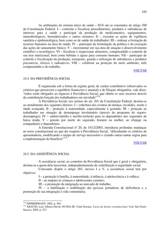 185
As atribuições do sistema único de saúde – SUS são as constantes do artigo 200
da Constituição Federal: I – controlar e fiscalizar procedimentos, produtos e substâncias de
interesse para a saúde e participar da produção de medicamentos, equipamentos,
imunobiológicos, hemoderivados e outros insumos; II – executar as ações de vigilância
sanitária e epidemiológica, bem como as de saúde do trabalhador; III – ordenar a formação de
recursos humanos na área de saúde; IV – participar da formulação da política e da execução
das ações de saneamento básico; V – incrementar em sua área de atuação o desenvolvimento
científico e tecnológico; VI – fiscalizar e inspecionar alimentos, compreendido o controle de
seu teor nutricional, bem como bebidas e águas para consumo humano; VII – participar do
controle e fiscalização da produção, transporte, guarda e utilização de substâncias e produtos
psicoativos, tóxicos e radioativos; VIII – colaborar na proteção do meio ambiente, nele
compreendido o do trabalho.
VOLTAR
24.4 DA PREVIDÊNCIA SOCIAL
É organizada sob a forma de regime geral, de caráter contributivo (observados os
critérios que preservem o equilíbrio financeiro e atuarial) e de filiação obrigatória, vale dizer,
“todos estão obrigados ao ingresso à Previdência Social, que obtém os seus recursos através
da contribuição forçada dos trabalhadores em atividade”134
.
A Previdência Social, nos termos do art. 201 da Constituição Federal, destina-se
ao atendimento dos seguintes direitos: I – cobertura dos eventos de doença, invalidez, morte e
idade avançada; II – proteção à maternidade, especialmente à gestante; III – proteção ao
trabalhador em situação de desemprego involuntário (através do programa do seguro-
desemprego); IV – salário-família e auxílio-reclusão para os dependentes dos segurados de
baixa renda; V – pensão por morte do segurado, homem ou mulher, ao cônjuge ou
companheiro e dependentes.
A Emenda Constitucional nº 20, de 15/12/2003, introduziu profundas mudanças
no texto constitucional no que diz respeito à Previdência Social, “dificultando os critérios de
aposentadoria, modificando o tempo de serviço necessário e criando outras tantas regras para
a implementação do benefício”135
.
VOLTAR
24.5 DA ASSISTÊNCIA SOCIAL
A assistência social, ao contrário da Previdência Social que é geral e obrigatória,
destina-se a quem dela necessitar, independentemente de contribuição à seguridade social.
Consoante dispõe o artigo 203, incisos I a V, a assistência social tem por
objetivos:
I – a proteção à família, à maternidade, à infância, à adolescência e à velhice;
II – ao amparo às crianças e adolescentes carentes;
III – a promoção da integração ao mercado de trabalho;
IV – a habilitação e reabilitação das pessoas portadoras de deficiência e a
promoção de sua integração à vida comunitária;
134
ZIMMERMANN, 2002, p. 564.
135
ARAÚJO, Luiz Alberto David; NUNES JR, Vidal Serrano. Curso de direito constitucional. 9.ed. São Paulo:
Saraiva, 2005, p. 473.
 
