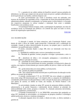 186
V – a garantia de um salário mínimo de benefício mensal à pessoa portadora de
deficiência e ao idoso que comprovem não possuir meios de prover a própria subsistência ou
de tê-la provido por sua família, conforme dispuser a lei.
As ações governamentais que visam à assistência social são realizadas com
recursos do orçamento da seguridade social, e organizadas de forma descentralizada político-
administrativamente, cabendo à coordenação e as normas gerais à esfera federal, e a execução
dos respectivos programas às esferas estadual e municipal, bem como a entidades
beneficentes e de assistência social.
A Constituição Federal assegura, ainda, a participação da população, nas áreas de
assistência social, na formulação das políticas e no controle das ações em todos os níveis,
através de organizações representativas.
VOLTAR
24.6 DA EDUCAÇÃO
A educação é tratada, de forma minuciosa, pela Constituição Federal, como
direito de todos e dever do estado, sendo promovida e incentivada com a colaboração da
sociedade, visando ao pleno desenvolvimento da pessoa, seu preparo para o exercício da
cidadania e sua qualificação para o trabalho.
O ensino, consoante dispõe o artigo 206, deve ser ministrado com base nos
seguintes princípios:
I – igualdade de condições para o acesso e permanência na escola;
II – liberdade de aprender, ensinar, pesquisar e divulgar o pensamento, a arte e o
saber;
III – pluralismo de idéias e de concepções pedagógicas e coexistência de
instituições públicas e privadas de ensino;
IV – gratuidade do ensino público em estabelecimentos oficiais;
V – valorização dos profissionais do ensino, garantidos, na forma da lei, planos de
carreira, com ingresso exclusivamente por concurso público de provas e títulos aos das redes
públicas;
VI – gestão democrática do ensino público, na forma da lei;
VII – garantia de padrão de qualidade;
VIII – piso salarial profissional nacional para os profissionais da educação escolar
pública, nos termos de lei federal.
A emenda constitucional nº 53, de 19/12/2007 deu nova redação ao parágrafo
único deste artigo 206 determinando que “a lei disporá sobre as categorias de trabalhadores
considerados profissionais da educação básica e sobre a fixação de prazo para a elaboração de
seus planos de carreira, no âmbito de União, dos Estados, do Distrito Federal e dos
Municípios”.
As universidades, tratadas no artigo 207, gozam de autonomia didático-científica,
administrativa e de gestão financeira e patrimonial, devem obedecer ao princípio da
indissociabilidade entre ensino, pesquisa e extensão. É a chamada autonomia universitária,
limitada aos parâmetros constitucionais.
A Emenda Constitucional nº 11, de 30/04/1996, acrescentou dois parágrafos ao
artigo 207, facultando às universidades e às instituições de pesquisa científica e tecnológica
admitir professores, técnicos e cientistas estrangeiros.
A educação enquanto dever do estado, e direito de todos, se efetiva mediante a
garantia de:
 