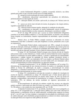 187
I – ensino fundamental obrigatório e gratuito, assegurada, inclusive, sua oferta
gratuita para todos os que a ela não tiveram acesso na idade própria;
II – progressiva universalização do ensino médio gratuito;
III – atendimento educacional especializado aos portadores de deficiência,
preferencialmente na rede regular de ensino;
IV – educação infantil, em creche e pré-escola, às crianças até 5 8cinco) anos de
idade;
V – acesso aos níveis mais elevados do ensino, da pesquisa e da criação artística,
segundo a capacidade de cada um;
VI – oferta de ensino noturno regular, adequado às condições do educando;
VII – atendimento ao educando, no ensino fundamental, através de programas
suplementares de material didático-escolar, transporte, alimentação e assistência à saúde;
O §1º do artigo 208 assevera que o acesso ao ensino fundamental obrigatório
constitui-se em direito público subjetivo, e o seu não oferecimento, ou mesmo a sua oferta de
forma irregular ou insatisfatória, importa responsabilidade da autoridade a quem incumbia
fazê-lo.
Demais disso, ao Poder Público compete recensear os educandos do ensino
fundamental, fazer-lhes a chamada e zelar pela freqüência à escola, juntamente com os pais
ou responsáveis.
A Constituição Federal admite, expressamente (art. 209), a atuação da iniciativa
privada na educação, desde que atendidas as condições de cumprimento das normas gerais da
educação nacional e autorização e avaliação de qualidade pelo Poder Público. A atuação da
iniciativa privada na educação, portanto, ocorre a partir de autorização do Poder Público.
O artigo 211 da Constituição Federal consagra uma concreta divisão de funções
educacionais entre os entes federativos: a União cuida do sistema federal de ensino (superior),
financia as instituições de ensino públicas federais, e garante a equalização de oportunidades
educacionais e padrão mínimo de qualidade do ensino mediante assistência técnica e
financeira aos estados, ao DF e aos municípios (§1º); aos estados e ao Distrito Federal cabem
a responsabilidade pela educação fundamental e de nível médio (§3º); aos municípios cabe a
atuação prioritariamente no ensino fundamental e na educação infantil.
A Emenda Constitucional n° 14, de 12/09/96, que introduziu o §4º ao artigo 211,
determina que na organização de seus sistemas de ensino, os estados e os municípios deverão
definir as formas de colaboração, de modo a assegurar a universalização do ensino
obrigatório, e a Emenda Constitucional nº 53 introduziu o § 5º determinando que a educação
básica atenderá prioritariamente ao ensino regular.
O artigo 212, constituindo-se em uma das exceções à vedação de vinculação de
receita de impostos, estabelecida no artigo 176, determina que a União deverá aplicar na
educação (manutenção e desenvolvimento do ensino) nunca menos de 18% da receita de
impostos, compreendida a proveniente de transferências; os estados, o Distrito Federal e os
municípios, 25%, no mínimo, da receita resultante de impostos (provenientes de
transferências).
O descumprimento da aplicação do mínimo exigido dos recursos em educação
poderá acarretar a intervenção por parte da União nos estados e no Distrito Federal (CF, art.
34, VII, alínea e, e dos estados nos seus municípios (CF, art. 35, III).
A Emenda Constitucional nº 53, já referida, introduziu dois novos parágrafos ao
artigo 212, o §5º assegurando que “a educação básica pública terá como fonte adicional de
financiamento a contribuição social do salário-educação, recolhida pelas empresas na forma
da lei”, e no § 6º, que “as cotas estaduais e municipais da arrecadação da contribuição social
do salário-educação serão distribuídas proporcionalmente ao número de alunos matriculados
na educação básica nas respectivas redes públicas de ensino”.
 