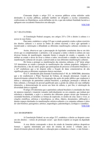 188
Consoante dispõe o artigo 213, os recursos públicos acima referidos serão
destinados às escolas públicas, podendo também ser dirigidos a escolas comunitárias,
confessionais ou filantrópicas, assim definidas em lei, e que não tenham finalidade lucrativa e
apliquem seus excedentes financeiros em educação.
VOLTAR
24.7 DA CULTURA
A Constituição Federal assegura, nos artigos 215 e 216 o direito à cultura e o
acesso às suas fontes.
Para tanto, estabelece o artigo 215 que o estado garantirá a todos o pleno exercício
dos direitos culturais e o acesso às fontes de cultura nacional, e deve agir apoiando e
incentivando a valorização e difundindo as diferentes manifestações culturais existentes no
país.
Assim, observa-se que a preocupação do legislador constituinte deu-se em dois
níveis que se complementam: o primeiro, o de assegurar a todos o direito à cultura em suas
diversas formas de manifestação, impondo limites à atuação do estado; o segundo, o de
atribuir ao estado o dever de levar a cultura a todos, envolvendo o cidadão no contexto das
manifestações culturais do seu país, e preservando as suas diferentes manifestações culturais.
De forma a proteger as manifestações das minorias culturais, o §1º deste artigo
215 determinou ao estado a proteção às manifestações das culturas populares, indígenas e
afro-brasileiras, e das de outros grupos que participaram do processo civilizatório brasileiro, e
o §2º estabeleceu que a lei disporá sobre a fixação de datas comemorativas de alta
significação para os diferentes segmentos étnicos nacionais.
O § 3º, introduzido pela Emenda Constitucional nº 48, de 10/08/2006, determina
que a lei estabelecerá o Plano Nacional de Cultura, de duração plurianual, visando ao
desenvolvimento cultural do País e à integração das ações do poder público que conduzem à
defesa e valorização do patrimônio cultural brasileiro, a produção, promoção e difusão de
bens culturais, a formação de pessoal qualificado para a gestão da cultura em suas múltiplas
dimensões, a democratização do acesso aos bens de cultura, e, por fim, à valorização da
diversidade étnica e regional.
O artigo 216 determina que o patrimônio cultural brasileiro é constituído dos bens
de natureza material e imaterial, tomados individualmente ou em conjunto, que tenham por
referência a identidade, a ação e a memória dos diferentes grupos raciais que formaram a
sociedade brasileira, aí incluídos as formas de expressão, os modos de criar, fazer e viver, as
criações científicas, artísticas e tecnológicas, as obras, objetos, documentos, edificações e
demais espaços destinados às manifestações artístico-culturais e os conjuntos urbanos e sítios
de valor histórico, paisagístico, artístico, arqueológico, paleontológico, ecológico e científico.
VOLTAR
24.8 DO DESPORTO
A Constituição Federal, no seu artigo 217, estabelece o direito ao desporto como
um dos direitos – vetores de promoção social – que dizem respeito ao resgate da dignidade
humana.
A esse direito corresponde o dever do estado de fomentar práticas desportivas
formais – aquelas ministradas por meio do sistema de ensino e voltadas para o
desenvolvimento pleno do indivíduo e a educação para a cidadania e o lazer – e não formais –
 