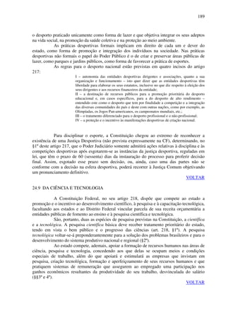 189
o desporto praticado unicamente como forma de lazer e que objetiva integrar os seus adeptos
na vida social, na promoção da saúde coletiva e na proteção ao meio ambiente.
As práticas desportivas formais implicam em direito de cada um e dever do
estado, como forma de promoção e integração dos indivíduos na sociedade. Nas práticas
desportivas não formais o papel do Poder Público é o de criar e preservar áreas públicas de
lazer, como parques e jardins públicos, como forma de favorecer a prática de esportes.
As regras para o desporto nacional estão previstas em quatro incisos do artigo
217:
I – autonomia das entidades desportivas dirigentes e associações, quanto a sua
organização e funcionamento – isto quer dizer que as entidades desportivas têm
liberdade para elaborar os seus estatutos, inclusive no que diz respeito à eleição dos
seus dirigentes e aos recursos financeiros da entidade;
II – a destinação de recursos públicos para a promoção prioritária do desporto
educacional e, em casos específicos, para a do desporto de alto rendimento –
entendido este como o desporto que tem por finalidade a competição e a integração
das diversas comunidades do país e deste com outras nações, como por exemplo, as
Olimpíadas, os Jogos Pan-americanos, os campeonatos mundiais, etc.;
III – o tratamento diferenciado para o desporto profissional e o não-profissional;
IV – a proteção e o incentivo às manifestações desportivas de criação nacional.
Para disciplinar o esporte, a Constituição chegou ao extremo de reconhecer a
existência de uma Justiça Desportiva (não prevista expressamente na CF), determinando, no
§1º deste artigo 217, que o Poder Judiciário somente admitirá ações relativas à disciplina e às
competições desportivas após esgotarem-se as instâncias da justiça desportiva, reguladas em
lei, que têm o prazo de 60 (sessenta) dias da instauração do processo para proferir decisão
final. Assim, esgotado esse prazo sem decisão, ou, ainda, caso uma das partes não se
conforme com a decisão na esfera desportiva, poderá recorrer à Justiça Comum objetivando
um pronunciamento definitivo.
VOLTAR
24.9 DA CIÊNCIA E TECNOLOGIA
A Constituição Federal, no seu artigo 218, dispõe que compete ao estado a
promoção e o incentivo ao desenvolvimento científico, à pesquisa e à capacitação tecnológica,
facultando aos estados e ao Distrito Federal vincular parcela de sua receita orçamentária a
entidades públicas de fomento ao ensino e à pesquisa científica e tecnológica.
São, portanto, duas as espécies de pesquisa previstas na Constituição, a científica
e a tecnológica. A pesquisa científica básica deve receber tratamento prioritário do estado,
tendo em vista o bem público e o progresso das ciências (art. 218, §1º). A pesquisa
tecnológica voltar-se-á preponderantemente para a solução dos problemas brasileiros e para o
desenvolvimento do sistema produtivo nacional e regional (§2º).
Ao estado compete, ademais, apoiar a formação de recursos humanos nas áreas de
ciência, pesquisa e tecnologia, concedendo aos que delas se ocupam meios e condições
especiais de trabalho, além do que apoiará e estimulará as empresas que invistam em
pesquisa, criação tecnológica, formação e aperfeiçoamento de seus recursos humanos e que
pratiquem sistemas de remuneração que assegurem ao empregado uma participação nos
ganhos econômicos resultantes da produtividade do seu trabalho, desvinculada do salário
(§§3º e 4º).
VOLTAR
 