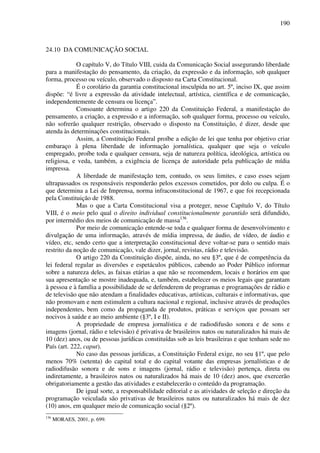 190
24.10 DA COMUNICAÇÃO SOCIAL
O capítulo V, do Título VIII, cuida da Comunicação Social assegurando liberdade
para a manifestação do pensamento, da criação, da expressão e da informação, sob qualquer
forma, processo ou veículo, observado o disposto na Carta Constitucional.
É o corolário da garantia constitucional insculpida no art. 5º, inciso IX, que assim
dispõe: “é livre a expressão da atividade intelectual, artística, científica e de comunicação,
independentemente de censura ou licença”.
Consoante determina o artigo 220 da Constituição Federal, a manifestação do
pensamento, a criação, a expressão e a informação, sob qualquer forma, processo ou veículo,
não sofrerão qualquer restrição, observado o disposto na Constituição, é dizer, desde que
atenda às determinações constitucionais.
Assim, a Constituição Federal proíbe a edição de lei que tenha por objetivo criar
embaraço à plena liberdade de informação jornalística, qualquer que seja o veículo
empregado, proíbe toda e qualquer censura, seja de natureza política, ideológica, artística ou
religiosa, e veda, também, a exigência de licença de autoridade pela publicação de mídia
impressa.
A liberdade de manifestação tem, contudo, os seus limites, e caso esses sejam
ultrapassados os responsáveis responderão pelos excessos cometidos, por dolo ou culpa. É o
que determina a Lei de Imprensa, norma infraconstitucional de 1967, e que foi recepcionada
pela Constituição de 1988.
Mas o que a Carta Constitucional visa a proteger, nesse Capítulo V, do Título
VIII, é o meio pelo qual o direito individual constitucionalmente garantido será difundido,
por intermédio dos meios de comunicação de massa136
.
Por meio de comunicação entende-se toda e qualquer forma de desenvolvimento e
divulgação de uma informação, através de mídia impressa, de áudio, de vídeo, de áudio e
vídeo, etc, sendo certo que a interpretação constitucional deve voltar-se para o sentido mais
restrito da noção de comunicação, vale dizer, jornal, revistas, rádio e televisão.
O artigo 220 da Constituição dispõe, ainda, no seu §3º, que é de competência da
lei federal regular as diversões e espetáculos públicos, cabendo ao Poder Público informar
sobre a natureza deles, as faixas etárias a que não se recomendem, locais e horários em que
sua apresentação se mostre inadequada, e, também, estabelecer os meios legais que garantam
à pessoa e à família a possibilidade de se defenderem de programas e programações de rádio e
de televisão que não atendam a finalidades educativas, artísticas, culturais e informativas, que
não promovam e nem estimulem a cultura nacional e regional, inclusive através de produções
independentes, bem como da propaganda de produtos, práticas e serviços que possam ser
nocivos à saúde e ao meio ambiente (§3º, I e II).
A propriedade de empresa jornalística e de radiodifusão sonora e de sons e
imagens (jornal, rádio e televisão) é privativa de brasileiros natos ou naturalizados há mais de
10 (dez) anos, ou de pessoas jurídicas constituídas sob as leis brasileiras e que tenham sede no
País (art. 222, caput).
No caso das pessoas jurídicas, a Constituição Federal exige, no seu §1º, que pelo
menos 70% (setenta) do capital total e do capital votante das empresas jornalísticas e de
radiodifusão sonora e de sons e imagens (jornal, rádio e televisão) pertença, direta ou
indiretamente, a brasileiros natos ou naturalizados há mais de 10 (dez) anos, que exercerão
obrigatoriamente a gestão das atividades e estabelecerão o conteúdo da programação.
De igual sorte, a responsabilidade editorial e as atividades de seleção e direção da
programação veiculada são privativas de brasileiros natos ou naturalizados há mais de dez
(10) anos, em qualquer meio de comunicação social (§2º).
136
MORAES, 2001, p. 699.
 