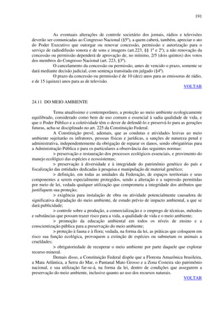191
As eventuais alterações de controle societário dos jornais, rádios e televisões
deverão ser comunicadas ao Congresso Nacional (§5º), a quem caberá, também, apreciar o ato
do Poder Executivo que outorgar ou renovar concessão, permissão e autorização para o
serviço de radiodifusão sonora e de sons e imagens (art.223, §§ 1º e 2º); a não renovação da
concessão ou permissão dependerá de aprovação de, no mínimo, 2/5 (dois quintos) dos votos
dos membros do Congresso Nacional (art. 223, §3º).
O cancelamento da concessão ou permissão, antes de vencido o prazo, somente se
dará mediante decisão judicial, com sentença transitada em julgado (§4º).
O prazo da concessão ou permissão é de 10 (dez) anos para as emissoras de rádio,
e de 15 (quinze) anos para as de televisão.
VOLTAR
24.11 DO MEIO AMBIENTE
Tema atualíssimo e contemporâneo, a proteção ao meio ambiente ecologicamente
equilibrado, considerado como bem de uso comum e essencial à sadia qualidade de vida, e
que o Poder Público e a coletividade têm o dever de defendê-lo e preservá-lo para as gerações
futuras, acha-se disciplinado no art. 225 da Constituição Federal.
A Constituição prevê, ademais, que as condutas e atividades lesivas ao meio
ambiente sujeitarão os infratores, pessoas físicas e jurídicas, a sanções de natureza penal e
administrativa, independentemente da obrigação de reparar os danos, sendo obrigatórias para
a Administração Pública e para os particulares a observância das seguintes normas:
> preservação e restauração dos processos ecológicos essenciais, e provimento do
manejo ecológico das espécies e ecossistemas;
> preservação à diversidade e à integridade do patrimônio genético do país e
fiscalização das entidades dedicadas à pesquisa e manipulação de material genético;
> definição, em todas as unidades da Federação, de espaços territoriais e seus
componentes a serem especialmente protegidos, sendo a alteração e a supressão permitidas
por meio de lei, vedada qualquer utilização que comprometa a integridade dos atributos que
justifiquem sua proteção;
> exigência para instalação de obra ou atividade potencialmente causadora de
significativa degradação do meio ambiente, de estudo prévio de impacto ambiental, a que se
dará publicidade;
> controle sobre a produção, a comercialização e o emprego de técnicas, métodos
e substâncias que possam trazer risco para a vida, a qualidade de vida e o meio ambiente;
> promoção da educação ambiental em todos os níveis de ensino e a
conscientização pública para a preservação do meio ambiente;
> proteção à fauna e à flora; vedada, na forma da lei, as práticas que coloquem em
risco sua função ecológica, provoquem a extinção de espécies ou submetam os animais a
crueldades;
> obrigatoriedade de recuperar o meio ambiente por parte daquele que explorar
recurso mineral.
Demais disso, a Constituição Federal dispõe que a Floresta Amazônica brasileira,
a Mata Atlântica, a Serra do Mar, o Pantanal Mato Grosso e a Zona Costeira são patrimônio
nacional, e sua utilização far-se-á, na forma da lei, dentro de condições que assegurem a
preservação do meio ambiente, inclusive quanto ao uso dos recursos naturais.
VOLTAR
 