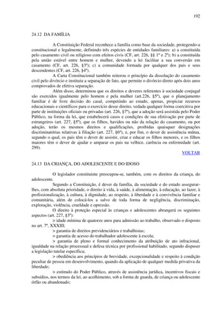 192
24.12 DA FAMÍLIA
A Constituição Federal reconhece a família como base da sociedade, protegendo-a
constitucional e legalmente, definindo três espécies de entidades familiares: a) a constituída
pelo casamento civil ou religioso com efeitos civis (CF, art. 226, §§ 1º e 2º); b) a constituída
pela união estável entre homem e mulher, devendo a lei facilitar a sua conversão em
casamento (CF, art. 226, §3º); c) a comunidade formada por qualquer dos pais e seus
descendentes (CF, art. 226, §4º).
A Carta Constitucional também reiterou o princípio da dissolução do casamento
civil pelo divórcio e instituiu a separação de fato, que permite o divórcio direto após dois anos
comprovados de efetiva separação.
Além disso, determinou que os direitos e deveres referentes à sociedade conjugal
são exercidos igualmente pelo homem e pela mulher (art.226, §5º), que o planejamento
familiar é de livre decisão do casal, competindo ao estado, apenas, propiciar recursos
educacionais e científicos para o exercício desse direito, vedada qualquer forma coercitiva por
parte de instituições oficiais ou privadas (art. 226, §7º), que a adoção será assistida pelo Poder
Público, na forma da lei, que estabelecerá casos e condições de sua efetivação por parte de
estrangeiros (art. 227, §5º), que os filhos, havidos ou não da relação do casamento, ou por
adoção, terão os mesmos direitos e qualificações, proibidas quaisquer designações
discriminatórias relativas à filiação (art. 227, §6º), e, por fim, o dever de assistência mútua,
segundo o qual, os pais têm o dever de assistir, criar e educar os filhos menores, e os filhos
maiores têm o dever de ajudar e amparar os pais na velhice, carência ou enfermidade (art.
299).
VOLTAR
24.13 DA CRIANÇA, DO ADOLESCENTE E DO IDOSO
O legislador constituinte preocupou-se, também, com os direitos da criança, do
adolescente.
Segundo a Constituição, é dever da família, da sociedade e do estado assegurar-
lhes, com absoluta prioridade, o direito à vida, à saúde, à alimentação, à educação, ao lazer, à
profissionalização, à cultura, à dignidade, ao respeito, à liberdade e à convivência familiar e
comunitária, além de colocá-los a salvo de toda forma de negligência, discriminação,
exploração, violência, crueldade e opressão.
O direito à proteção especial às crianças e adolescentes abrangerá os seguintes
aspectos (art. 227, §3º):
> idade mínima de quatorze anos para admissão ao trabalho, observado o disposto
no art. 7º, XXXIII;
> garantia de direitos previdenciários e trabalhistas;
> garantia de acesso do trabalhador adolescente à escola;
> garantia de pleno e formal conhecimento da atribuição de ato infracional,
igualdade na relação processual e defesa técnica por profissional habilitado, segundo dispuser
a legislação tutelar específica;
> obediência aos princípios de brevidade, excepcionalidade e respeito à condição
peculiar de pessoa em desenvolvimento, quando da aplicação de qualquer medida privativa da
liberdade;
> estímulo do Poder Público, através de assistência jurídica, incentivos fiscais e
subsídios, nos termos da lei, ao acolhimento, sob a forma de guarda, de criança ou adolescente
órfão ou abandonado;
 