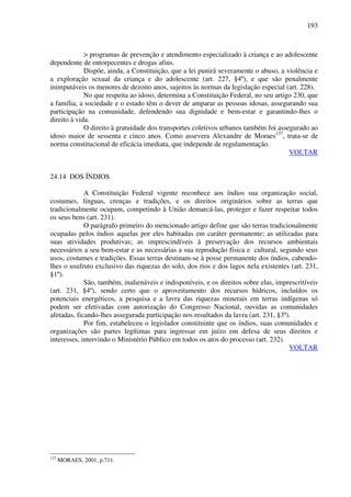 193
> programas de prevenção e atendimento especializado à criança e ao adolescente
dependente de entorpecentes e drogas afins.
Dispõe, ainda, a Constituição, que a lei punirá severamente o abuso, a violência e
a exploração sexual da criança e do adolescente (art. 227, §4º), e que são penalmente
inimputáveis os menores de dezoito anos, sujeitos às normas da legislação especial (art. 228).
No que respeita ao idoso, determina a Constituição Federal, no seu artigo 230, que
a família, a sociedade e o estado têm o dever de amparar as pessoas idosas, assegurando sua
participação na comunidade, defendendo sua dignidade e bem-estar e garantindo-lhes o
direito à vida.
O direito à gratuidade dos transportes coletivos urbanos também foi assegurado ao
idoso maior de sessenta e cinco anos. Como assevera Alexandre de Moraes137
, trata-se de
norma constitucional de eficácia imediata, que independe de regulamentação.
VOLTAR
24.14 DOS ÍNDIOS
A Constituição Federal vigente reconhece aos índios sua organização social,
costumes, línguas, crenças e tradições, e os direitos originários sobre as terras que
tradicionalmente ocupam, competindo à União demarcá-las, proteger e fazer respeitar todos
os seus bens (art. 231).
O parágrafo primeiro do mencionado artigo define que são terras tradicionalmente
ocupadas pelos índios aquelas por eles habitadas em caráter permanente; as utilizadas para
suas atividades produtivas; as imprescindíveis à preservação dos recursos ambientais
necessários a seu bem-estar e as necessárias a sua reprodução física e cultural, segundo seus
usos, costumes e tradições. Essas terras destinam-se à posse permanente dos índios, cabendo-
lhes o usufruto exclusivo das riquezas do solo, dos rios e dos lagos nela existentes (art. 231,
§1º).
São, também, inalienáveis e indisponíveis, e os direitos sobre elas, imprescritíveis
(art. 231, §4º), sendo certo que o aproveitamento dos recursos hídricos, incluídos os
potenciais energéticos, a pesquisa e a lavra das riquezas minerais em terras indígenas só
podem ser efetivadas com autorização do Congresso Nacional, ouvidas as comunidades
afetadas, ficando-lhes assegurada participação nos resultados da lavra (art. 231, §3º).
Por fim, estabeleceu o legislador constituinte que os índios, suas comunidades e
organizações são partes legítimas para ingressar em juízo em defesa de seus direitos e
interesses, intervindo o Ministério Público em todos os atos do processo (art. 232).
VOLTAR
137
MORAES, 2001, p.711.
 