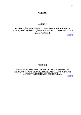 194
ANEXOS
ANEXO I
LEGISLAÇÃO SOBRE MANDADO DE SEGURANÇA, HABEAS
CORPUS, HABEAS DATA, AÇÃO POPULAR, AÇÃO CIVIL PÚBLICA E
AÇÃO POPULAR.
VOLTAR
ANEXO II
MODELOS DE MANDADO DE SEGURANÇA, MANDADO DE
INJUNÇÃO, HABEAS CORPUS, HABEAS DATA, AÇÃO POPULAR,
AÇÃO CIVIL PÚBLICA E AÇÃO POPULAR.
VOLTAR
 