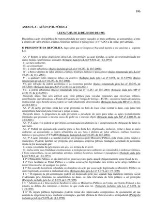 196
ANEXO I. A – AÇÃO CIVIL PÚBLICA
LEI No 7.347, DE 24 DE JULHO DE 1985.
Disciplina a ação civil pública de responsabilidade por danos causados ao meio ambiente, ao consumidor, a bens
e direitos de valor artístico, estético, histórico, turístico e paisagístico (VETADO) e dá outras providências.
O PRESIDENTE DA REPÚBLICA, faço saber que o Congresso Nacional decreta e eu sanciono a seguinte
Lei:
Art. 1º Regem-se pelas disposições desta Lei, sem prejuízo da ação popular, as ações de responsabilidade por
danos morais e patrimoniais causados (Redação dada pela Lei nº 8.884, de 11.6.1994):
I – ao meio ambiente;
II – ao consumidor;
III – à ordem urbanística (Inciso incluído pela Lei nº 10.257, de 10.7.2001);
IV – a bens e direitos de valor artístico, estético, histórico, turístico e paisagístico (Inciso renumerado pela Lei nº
10.257, de 10.7.2001);
V – a qualquer outro interesse difuso ou coletivo (Redação dada pela Lei nº 8.078, de 11.9.1990) (Inciso
renumerado pela Lei nº 10.257, de 10.7.2001).
VI – por infração da ordem econômica e da economia popular (Inciso renumerado pela Lei nº 10.257, de
10.7.2001) (Redação dada pela MP nº 2.180-35, de 24.8.2001);
VII – à ordem urbanística (Inciso renumerado pela Lei nº 10.257, de 10.7.2001) (Redação dada pela MP nº
2.180-35, de 24.8.2001).
Parágrafo único. Não será cabível ação civil pública para veicular pretensões que envolvam tributos,
contribuições previdenciárias, o Fundo de Garantia do Tempo de Serviço – FGTS – ou outros fundos de natureza
institucional cujos beneficiários podem ser individualmente determinados (Redação dada pela MP nº 2.180-35,
de 24.8.2001).
Art. 2º As ações previstas nesta Lei serão propostas no foro do local onde ocorrer o dano, cujo juízo terá
competência funcional para processar e julgar a causa.
Parágrafo único. A propositura da ação prevenirá a jurisdição do juízo para todas as ações posteriormente
intentadas que possuam a mesma causa de pedir ou o mesmo objeto (Redação dada pela MP nº 2.180-35, de
24.8.2001).
Art. 3º A ação civil poderá ter por objeto a condenação em dinheiro ou o cumprimento de obrigação de fazer ou
não fazer.
Art. 4o
Poderá ser ajuizada ação cautelar para os fins desta Lei, objetivando, inclusive, evitar o dano ao meio
ambiente, ao consumidor, à ordem urbanística ou aos bens e direitos de valor artístico, estético, histórico,
turístico e paisagístico (VETADO) (Redação dada pela Lei nº 10.257, de 10.7.2001).
Art. 5º A ação principal e a cautelar poderão ser propostas pelo Ministério Público, pela União, pelos estados e
municípios. Poderão também ser propostas por autarquia, empresa pública, fundação, sociedade de economia
mista ou por associação que:
I – esteja constituída há pelo menos um ano, nos termos da lei civil;
II – inclua entre suas finalidades institucionais a proteção ao meio ambiente ao consumidor, à ordem econômica,
à livre concorrência, ou ao patrimônio artístico, estético, histórico, turístico e paisagístico; (Redação dada pela
Lei nº 8.884, de 11.6.1994)
§ 1º O Ministério Público, se não intervier no processo como parte, atuará obrigatoriamente como fiscal da lei.
§ 2º Fica facultado ao Poder Público e a outras associações legitimadas nos termos deste artigo habilitar-se
como litisconsortes de qualquer das partes.
§ 3º Em caso de desistência infundada ou abandono da ação por associação legitimada, o Ministério Público ou
outro legitimado assumirá a titularidade ativa (Redação dada pela Lei nº 8.078, de 11.9.1990).
§ 4. ° O requisito da pré-constituição poderá ser dispensado pelo juiz, quando haja manifesto interesse social
evidenciado pela dimensão ou característica do dano, ou pela relevância do bem jurídico a ser protegido
(Parágrafo incluído pela Lei nº 8.078, de 11.9.1990).
§ 5. ° Admitir-se-á o litisconsórcio facultativo entre os Ministérios Públicos da União, do Distrito Federal e dos
estados na defesa dos interesses e direitos de que cuida esta lei. (Parágrafo incluído pela Lei nº 8.078, de
11.9.1990)
§ 6° Os órgãos públicos legitimados poderão tomar dos interessados compromisso de ajustamento de sua
conduta às exigências legais, mediante cominações, que terá eficácia de título executivo extrajudicial. (Parágrafo
incluído pela Lei nº 8.078, de 11.9.1990)
 