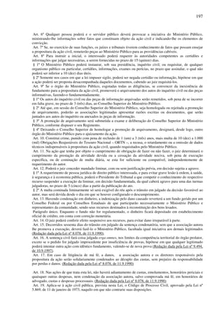 197
Art. 6º Qualquer pessoa poderá e o servidor público deverá provocar a iniciativa do Ministério Público,
ministrando-lhe informações sobre fatos que constituam objeto da ação civil e indicando-lhe os elementos de
convicção.
Art. 7º Se, no exercício de suas funções, os juízes e tribunais tiverem conhecimento de fatos que possam ensejar
a propositura da ação civil, remeterão peças ao Ministério Público para as providências cabíveis.
Art. 8º Para instruir a inicial, o interessado poderá requerer às autoridades competentes as certidões e
informações que julgar necessárias, a serem fornecidas no prazo de 15 (quinze) dias.
§ 1º O Ministério Público poderá instaurar, sob sua presidência, inquérito civil, ou requisitar, de qualquer
organismo público ou particular, certidões, informações, exames ou perícias, no prazo que assinalar, o qual não
poderá ser inferior a 10 (dez) dias úteis.
§ 2º Somente nos casos em que a lei impuser sigilo, poderá ser negada certidão ou informação, hipótese em que
a ação poderá ser proposta desacompanhada daqueles documentos, cabendo ao juiz requisitá-los.
Art. 9º Se o órgão do Ministério Público, esgotadas todas as diligências, se convencer da inexistência de
fundamento para a propositura da ação civil, promoverá o arquivamento dos autos do inquérito civil ou das peças
informativas, fazendo-o fundamentadamente.
§ 1º Os autos do inquérito civil ou das peças de informação arquivadas serão remetidos, sob pena de se incorrer
em falta grave, no prazo de 3 (três) dias, ao Conselho Superior do Ministério Público.
§ 2º Até que, em sessão do Conselho Superior do Ministério Público, seja homologada ou rejeitada a promoção
de arquivamento, poderão as associações legitimadas apresentar razões escritas ou documentos, que serão
juntados aos autos do inquérito ou anexados às peças de informação.
§ 3º A promoção de arquivamento será submetida a exame e deliberação do Conselho Superior do Ministério
Público, conforme dispuser o seu Regimento.
§ 4º Deixando o Conselho Superior de homologar a promoção de arquivamento, designará, desde logo, outro
órgão do Ministério Público para o ajuizamento da ação.
Art. 10. Constitui crime, punido com pena de reclusão de 1 (um) a 3 (três) anos, mais multa de 10 (dez) a 1.000
(mil) Obrigações Reajustáveis do Tesouro Nacional – ORTN –, a recusa, o retardamento ou a omissão de dados
técnicos indispensáveis à propositura da ação civil, quando requisitados pelo Ministério Público.
Art. 11. Na ação que tenha por objeto o cumprimento de obrigação de fazer ou não fazer, o juiz determinará o
cumprimento da prestação da atividade devida ou a cessação da atividade nociva, sob pena de execução
específica, ou de cominação de multa diária, se esta for suficiente ou compatível, independentemente de
requerimento do autor.
Art. 12. Poderá o juiz conceder mandado liminar, com ou sem justificação prévia, em decisão sujeita a agravo.
§ 1º A requerimento de pessoa jurídica de direito público interessada, e para evitar grave lesão à ordem, à saúde,
à segurança e à economia pública, poderá o Presidente do Tribunal a que competir o conhecimento do respectivo
recurso suspender a execução da liminar, em decisão fundamentada, da qual caberá agravo para uma das turmas
julgadoras, no prazo de 5 (cinco) dias a partir da publicação do ato.
§ 2º A multa cominada liminarmente só será exigível do réu após o trânsito em julgado da decisão favorável ao
autor, mas será devida desde o dia em que se houver configurado o descumprimento.
Art. 13. Havendo condenação em dinheiro, a indenização pelo dano causado reverterá a um fundo gerido por um
Conselho Federal ou por Conselhos Estaduais de que participarão necessariamente o Ministério Público e
representantes da comunidade, sendo seus recursos destinados à reconstituição dos bens lesados.
Parágrafo único. Enquanto o fundo não for regulamentado, o dinheiro ficará depositado em estabelecimento
oficial de crédito, em conta com correção monetária.
Art. 14. O juiz poderá conferir efeito suspensivo aos recursos, para evitar dano irreparável à parte.
Art. 15. Decorridos sessenta dias do trânsito em julgado da sentença condenatória, sem que a associação autora
lhe promova a execução, deverá fazê-lo o Ministério Público, facultada igual iniciativa aos demais legitimados
(Redação dada pela Lei nº 8.078, de 11.9.1990).
Art. 16. A sentença civil fará coisa julgada erga omnes, nos limites da competência territorial do órgão prolator,
exceto se o pedido for julgado improcedente por insuficiência de provas, hipótese em que qualquer legitimado
poderá intentar outra ação com idêntico fundamento, valendo-se de nova prova (Redação dada pela Lei nº 9.494,
de 10.9.1997).
Art. 17. Em caso de litigância de má fé, a danos, a associação autora e os diretores responsáveis pela
propositura da ação serão solidariamente condenados ao décuplo das custas, sem prejuízo da responsabilidade
por perdas e danos. (Redação dada pela Lei nº 8.078, de 11.9.1990)
Art. 18. Nas ações de que trata esta lei, não haverá adiantamento de custas, emolumentos, honorários periciais e
quaisquer outras despesas, nem condenação da associação autora, salvo comprovada má fé, em honorários de
advogado, custas e despesas processuais. (Redação dada pela Lei nº 8.078, de 11.9.1990)
Art. 19. Aplica-se à ação civil pública, prevista nesta Lei, o Código de Processo Civil, aprovado pela Lei nº
5.869, de 11 de janeiro de 1973, naquilo em que não contrarie suas disposições.
 