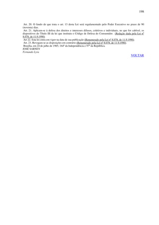 198
Art. 20. O fundo de que trata o art. 13 desta Lei será regulamentado pelo Poder Executivo no prazo de 90
(noventa) dias.
Art. 21. Aplicam-se à defesa dos direitos e interesses difusos, coletivos e individuais, no que for cabível, os
dispositivos do Título III da lei que instituiu o Código de Defesa do Consumidor. (Redação dada pela Lei nº
8.078, de 11.9.1990)
Art 22. Esta lei entra em vigor na data de sua publicação (Renumerado pela Lei nº 8.078, de 11.9.1990).
Art. 23. Revogam-se as disposições em contrário (Renumerado pela Lei nº 8.078, de 11.9.1990).
Brasília, em 24 de julho de 1985; 164º da Independência e 97º da República.
JOSÉ SARNEY
Fernando Lyra
VOLTAR
 