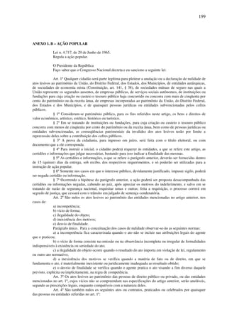199
ANEXO I. B – AÇÃO POPULAR
Lei n. 4.717, de 29 de Junho de 1965.
Regula a ação popular.
O Presidente da República
Faço saber que o Congresso Nacional decreta e eu sanciono a seguinte lei:
Art. 1º Qualquer cidadão será parte legítima para pleitear a anulação ou a declaração de nulidade de
atos lesivos ao patrimônio da União, do Distrito Federal, dos Estados, dos Municípios, de entidades autárquicas,
de sociedades de economia mista (Constituição, art. 141, § 38), de sociedades mútuas de seguro nas quais a
União represente os segurados ausentes, de empresas públicas, de serviços sociais autônomos, de instituições ou
fundações para cuja criação ou custeio o tesouro público haja concorrido ou concorra com mais de cinqüenta por
cento do patrimônio ou da receita ânua, de empresas incorporadas ao patrimônio da União, do Distrito Federal,
dos Estados e dos Municípios, e de quaisquer pessoas jurídicas ou entidades subvencionadas pelos cofres
públicos.
§ 1º Consideram-se patrimônio público, para os fins referidos neste artigo, os bens e direitos de
valor econômico, artístico, estético, histórico ou turístico.
§ 2º Em se tratando de instituições ou fundações, para cuja criação ou custeio o tesouro público
concorra com menos de cinqüenta por cento do patrimônio ou da receita ânua, bem como de pessoas jurídicas ou
entidades subvencionadas, as conseqüências patrimoniais da invalidez dos atos lesivos terão por limite a
repercussão deles sobre a contribuição dos cofres públicos.
§ 3º A prova da cidadania, para ingresso em juízo, será feita com o título eleitoral, ou com
documento que a ele corresponda.
§ 4º Para instruir a inicial, o cidadão poderá requerer às entidades, a que se refere este artigo, as
certidões e informações que julgar necessárias, bastando para isso indicar a finalidade das mesmas.
§ 5º As certidões e informações, a que se refere o parágrafo anterior, deverão ser fornecidas dentro
de 15 (quinze) dias da entrega, sob recibo, dos respectivos requerimentos, e só poderão ser utilizadas para a
instrução de ação popular.
§ 6º Somente nos casos em que o interesse público, devidamente justificado, impuser sigilo, poderá
ser negada certidão ou informação.
§ 7º Ocorrendo a hipótese do parágrafo anterior, a ação poderá ser proposta desacompanhada das
certidões ou informações negadas, cabendo ao juiz, após apreciar os motivos do indeferimento, e salvo em se
tratando de razão de segurança nacional, requisitar umas e outras; feita a requisição, o processo correrá em
segredo de justiça, que cessará com o trânsito em julgado de sentença condenatória.
Art. 2º São nulos os atos lesivos ao patrimônio das entidades mencionadas no artigo anterior, nos
casos de:
a) incompetência;
b) vício de forma;
c) ilegalidade do objeto;
d) inexistência dos motivos;
e) desvio de finalidade.
Parágrafo único. Para a conceituação dos casos de nulidade observar-se-ão as seguintes normas:
a) a incompetência fica caracterizada quando o ato não se incluir nas atribuições legais do agente
que o praticou;
b) o vício de forma consiste na omissão ou na observância incompleta ou irregular de formalidades
indispensáveis à existência ou seriedade do ato;
c) a ilegalidade do objeto ocorre quando o resultado do ato importa em violação de lei, regulamento
ou outro ato normativo;
d) a inexistência dos motivos se verifica quando a matéria de fato ou de direito, em que se
fundamenta o ato, é materialmente inexistente ou juridicamente inadequada ao resultado obtido;
e) o desvio de finalidade se verifica quando o agente pratica o ato visando a fim diverso daquele
previsto, explícita ou implicitamente, na regra de competência.
Art. 3º Os atos lesivos ao patrimônio das pessoas de direito público ou privado, ou das entidades
mencionadas no art. 1º, cujos vícios não se compreendam nas especificações do artigo anterior, serão anuláveis,
segundo as prescrições legais, enquanto compatíveis com a natureza deles.
Art. 4º São também nulos os seguintes atos ou contratos, praticados ou celebrados por quaisquer
das pessoas ou entidades referidas no art. 1º:
 