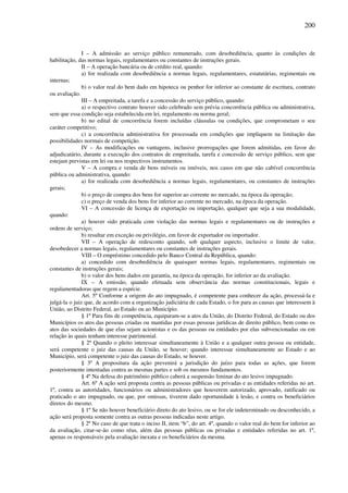 200
I – A admissão ao serviço público remunerado, com desobediência, quanto às condições de
habilitação, das normas legais, regulamentares ou constantes de instruções gerais.
II – A operação bancária ou de crédito real, quando:
a) for realizada com desobediência a normas legais, regulamentares, estatutárias, regimentais ou
internas;
b) o valor real do bem dado em hipoteca ou penhor for inferior ao constante de escritura, contrato
ou avaliação.
III – A empreitada, a tarefa e a concessão do serviço público, quando:
a) o respectivo contrato houver sido celebrado sem prévia concorrência pública ou administrativa,
sem que essa condição seja estabelecida em lei, regulamento ou norma geral;
b) no edital de concorrência forem incluídas cláusulas ou condições, que comprometam o seu
caráter competitivo;
c) a concorrência administrativa for processada em condições que impliquem na limitação das
possibilidades normais de competição.
IV – As modificações ou vantagens, inclusive prorrogações que forem admitidas, em favor do
adjudicatário, durante a execução dos contratos de empreitada, tarefa e concessão de serviço público, sem que
estejam previstas em lei ou nos respectivos instrumentos.
V – A compra e venda de bens móveis ou imóveis, nos casos em que não cabível concorrência
pública ou administrativa, quando:
a) for realizada com desobediência a normas legais, regulamentares, ou constantes de instruções
gerais;
b) o preço de compra dos bens for superior ao corrente no mercado, na época da operação;
c) o preço de venda dos bens for inferior ao corrente no mercado, na época da operação.
VI – A concessão de licença de exportação ou importação, qualquer que seja a sua modalidade,
quando:
a) houver sido praticada com violação das normas legais e regulamentares ou de instruções e
ordens de serviço;
b) resultar em exceção ou privilégio, em favor de exportador ou importador.
VII – A operação de redesconto quando, sob qualquer aspecto, inclusive o limite de valor,
desobedecer a normas legais, regulamentares ou constantes de instruções gerais.
VIII – O empréstimo concedido pelo Banco Central da República, quando:
a) concedido com desobediência de quaisquer normas legais, regulamentares, regimentais ou
constantes de instruções gerais;
b) o valor dos bens dados em garantia, na época da operação, for inferior ao da avaliação.
IX – A emissão, quando efetuada sem observância das normas constitucionais, legais e
regulamentadoras que regem a espécie.
Art. 5º Conforme a origem do ato impugnado, é competente para conhecer da ação, processá-la e
julgá-la o juiz que, de acordo com a organização judiciária de cada Estado, o for para as causas que interessem à
União, ao Distrito Federal, ao Estado ou ao Município.
§ 1º Para fins de competência, equiparam-se a atos da União, do Distrito Federal, do Estado ou dos
Municípios os atos das pessoas criadas ou mantidas por essas pessoas jurídicas de direito público, bem como os
atos das sociedades de que elas sejam acionistas e os das pessoas ou entidades por elas subvencionadas ou em
relação às quais tenham interesse patrimonial.
§ 2º Quando o pleito interessar simultaneamente à União e a qualquer outra pessoa ou entidade,
será competente o juiz das causas da União, se houver; quando interessar simultaneamente ao Estado e ao
Município, será competente o juiz das causas do Estado, se houver.
§ 3º A propositura da ação prevenirá a jurisdição do juízo para todas as ações, que forem
posteriormente intentadas contra as mesmas partes e sob os mesmos fundamentos.
§ 4º Na defesa do patrimônio público caberá a suspensão liminar do ato lesivo impugnado.
Art. 6º A ação será proposta contra as pessoas públicas ou privadas e as entidades referidas no art.
1º, contra as autoridades, funcionários ou administradores que houverem autorizado, aprovado, ratificado ou
praticado o ato impugnado, ou que, por omissas, tiverem dado oportunidade à lesão, e contra os beneficiários
diretos do mesmo.
§ 1º Se não houver beneficiário direto do ato lesivo, ou se for ele indeterminado ou desconhecido, a
ação será proposta somente contra as outras pessoas indicadas neste artigo.
§ 2º No caso de que trata o inciso II, item “b”, do art. 4º, quando o valor real do bem for inferior ao
da avaliação, citar-se-ão como réus, além das pessoas públicas ou privadas e entidades referidas no art. 1º,
apenas os responsáveis pela avaliação inexata e os beneficiários da mesma.
 