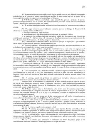 201
§ 3º A pessoa jurídica de direito público ou de direito privado, cujo ato seja objeto de impugnação,
poderá abster-se de contestar o pedido, ou poderá atuar ao lado do autor, desde que isso se afigure útil ao
interesse público, a juízo do respectivo representante legal ou dirigente.
§ 4º O Ministério Público acompanhará a ação, cabendo-lhe apressar a produção da prova e
promover a responsabilidade, civil ou criminal, dos que nela incidirem, sendo-lhe vedado, em qualquer hipótese,
assumir a defesa do ato impugnado ou dos seus autores.
§ 5º É facultado a qualquer cidadão habilitar-se como litisconsorte ou assistente do autor da ação
popular.
Art. 7º A ação obedecerá ao procedimento ordinário, previsto no Código de Processo Civil,
observadas as seguintes normas modificativas:
I – Ao despachar a inicial, o juiz ordenará:
a) além da citação dos réus, a intimação do representante do Ministério Público;
b) a requisição, às entidades indicadas na petição inicial, dos documentos que tiverem sido
referidos pelo autor (art. 1º, § 6º), bem como a de outros que se lhe afigurem necessários ao esclarecimento dos
fatos, fixando prazos de 15 (quinze) a 30 (trinta) dias para o atendimento.
§ 1º O representante do Ministério Público providenciará para que as requisições, a que se refere o
inciso anterior, sejam atendidas dentro dos prazos fixados pelo juiz.
§ 2º Se os documentos e informações não puderem ser oferecidos nos prazos assinalados, o juiz
poderá autorizar prorrogação dos mesmos, por prazo razoável.
II – Quando o autor o preferir, a citação dos beneficiários far-se-á por edital com o prazo de 30
(trinta) dias, afixado na sede do juízo e publicado três vezes no jornal oficial do Distrito Federal, ou da Capital
do Estado ou Território em que seja ajuizada a ação. A publicação será gratuita e deverá iniciar-se no máximo 3
(três) dias após a entrega, na repartição competente, sob protocolo, de uma via autenticada do mandado.
III – Qualquer pessoa, beneficiada ou responsável pelo ato impugnado, cuja existência ou
identidade se torne conhecida no curso do processo e antes de proferida a sentença final de primeira instância,
deverá ser citada para a integração do contraditório, sendo-lhe restituído o prazo para contestação e produção de
provas. Salvo, quanto a beneficiário, se a citação se houver feito na forma do inciso anterior.
IV – O prazo de contestação é de 20 (vinte) dias, prorrogáveis por mais 20 (vinte), a requerimento
do interessado, se particularmente difícil à produção de prova documental, e será comum a todos os interessados,
correndo da entrega em cartório do mandado cumprido, ou, quando for o caso, do decurso do prazo assinado em
edital.
V – Caso não requerida, até o despacho saneador, a produção de prova testemunhal ou pericial, o
juiz ordenará vista às partes por 10 (dez) dias, para alegações, sendo-lhe os autos conclusos, para sentença, 48
(quarenta e oito) horas após a expiração desse prazo; havendo requerimento de prova, o processo tomará o rito
ordinário.
VI – A sentença, quando não prolatada em audiência de instrução e julgamento, deverá ser
proferida dentro de 15 (quinze) dias do recebimento dos autos pelo juiz.
Parágrafo único. O proferimento da sentença além do prazo estabelecido privará o juiz da inclusão
em lista de merecimento para promoção, durante 2 (dois) anos, e acarretará a perda, para efeito de promoção por
antigüidade, de tantos dias quantos forem os do retardamento, salvo motivo justo, declinado nos autos e
comprovado perante o órgão disciplinar
Art. 8º Ficará sujeita à pena de desobediência, salvo motivo justo devidamente comprovado, a
autoridade, o administrador ou o dirigente, que deixar de fornecer, no prazo fixado no art. 1º, § 5º, ou naquele
que tiver sido estipulado pelo juiz (art. 7º, n. I, letra “b”), informações e certidão ou fotocópia de documentos
necessários à instrução da causa.
Parágrafo único. O prazo contar-se-á do dia em que entregue, sob recibo, o requerimento do
interessado ou o ofício de requisição (art. 1º, § 5º, e art. 7º, n. I, letra “b”).
Art. 9º Se o autor desistir da ação ou der motivo à absolvição da instância, serão publicados editais
nos prazos e condições previstos no art. 7º, inciso II, ficando assegurado a qualquer cidadão, bem como ao
representante do Ministério Público, dentro do prazo de 90 (noventa) dias da última publicação feita, promover o
prosseguimento da ação.
Art. 10. As partes só pagarão custas e preparo a final.
Art. 11. A sentença que, julgando procedente a ação popular, decretar a invalidade do ato
impugnado, condenará ao pagamento de perdas e danos os responsáveis pela sua prática e os beneficiários dele,
ressalvada a ação regressiva contra os funcionários causadores de dano, quando incorrerem em culpa.
Art. 12. A sentença incluirá sempre, na condenação dos réus, o pagamento, ao autor, das custas e
demais despesas, judiciais e extrajudiciais, diretamente relacionadas com a ação e comprovadas, bem como o
dos honorários de advogado.
Art. 13. A sentença que, apreciando o fundamento de direito do pedido, julgar a lide
manifestamente temerária, condenará o autor ao pagamento do décuplo das custas.
 