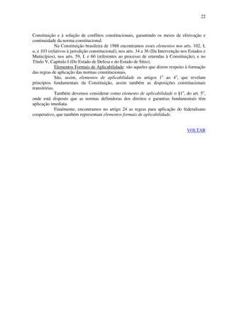 22
Constituição e à solução de conflitos constitucionais, garantindo os meios de efetivação e
continuidade da norma constitucional.
Na Constituição brasileira de 1988 encontramos esses elementos nos arts. 102, I,
a, e 103 (relativos à jurisdição constitucional), nos arts. 34 a 36 (Da Intervenção nos Estados e
Municípios), nos arts. 59, I, e 60 (referentes ao processo de emendas à Constituição), e no
Título V, Capítulo I (Do Estado de Defesa e do Estado de Sítio);
Elementos Formais de Aplicabilidade: são aqueles que dizem respeito à formação
das regras de aplicação das normas constitucionais.
São, assim, elementos de aplicabilidade os artigos 1o
ao 4o
, que revelam
princípios fundamentais da Constituição, assim também as disposições constitucionais
transitórias.
Também devemos considerar como elemento de aplicabilidade o §1o
, do art. 5o
,
onde está disposto que as normas definidoras dos direitos e garantias fundamentais têm
aplicação imediata.
Finalmente, encontramos no artigo 24 as regras para aplicação do federalismo
cooperativo, que também representam elementos formais de aplicabilidade.
VOLTAR
 