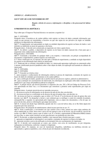 203
ANEXO I. C – HABEAS DATA
LEI Nº 9.507, DE 12 DE NOVEMBRO DE 1997
Regula o direito de acesso a informações e disciplina o rito processual do habeas
data.
O PRESIDENTE DA REPÚBLICA
Faço saber que o Congresso Nacional decreta e eu sanciono a seguinte Lei
Art. 1º. (VETADO)
Parágrafo único. Considera-se de caráter público todo registro ou banco de dados contendo informações que
sejam ou que possam ser transmitidas a terceiros ou que não sejam de uso privativo do órgão ou entidade
produtora ou depositária das informações.
Art 2º. O requerimento será apresentado ao órgão ou entidade depositária do registro ou banco de dados e será
deferido ou indeferido no prazo de quarenta e oito horas.
Parágrafo único. A decisão será comunicada ao requerente em vinte e quatro horas.
Art 3º. Ao deferir o pedido, o depositário do registro ou do banco de dados marcará dia e hora para que o
requerente tome conhecimento das informações.
Parágrafo único. (VETADO)
Art 4º. Constatada a inexatidão de qualquer dado a seu respeito, o interessado, em petição acompanhada de
documentos comprobatórios, poderá requerer sua retificação.
§ 1º. Feita a retificação em, no máximo, dez dias após a entrada do requerimento, a entidade ou órgão depositário
do registro ou da informação dará ciência ao interessado.
§ 2º. Ainda que não se constate a inexatidão do dado, se o interessado apresentar explicação ou contestação sobre
o mesmo, justificando possível pendência sobre o fato objeto do dado, tal explicação será anotada no cadastro do
interessado.
Art. 5º. (VETADO)
Art. 6º. (VETADO)
Art. 7º. Conceder-se-á habeas data:
I – para assegurar o conhecimento de informações relativas à pessoa do impetrante, constantes de registro ou
banco de dados de entidades governamentais ou de caráter público;
II – para a retificação de dados, quando não se prefira fazê-lo por processo sigiloso, judicial ou administrativo;
III – para a anotação nos assentamentos do interessado, de contestação ou explicação sobre dado verdadeiro mas
justificável e que esteja sob pendência judicial ou amigável.
Art 8º. A petição inicial, que deverá preencher os requisitos dos arts. 282 a 285 do Código de Processo Civil,
será apresentada em duas vias, e os documentos que instruírem a primeira serão reproduzidos por cópia na
segunda.
Parágrafo único. A petição inicial deverá ser instruída com prova:
I – da recusa ao acesso às informações ou do decurso de mais de dez dias sem decisão;
II – da recusa em fazer-se a retificação ou do decurso de mais de quinze dias, sem decisão; ou
III – da recusa em fazer-se a anotação a que se refere o § 2º do art. 4º ou do decurso de mais de quinze dias sem
decisão.< p> Art 9º. Ao despachar a inicial, o juiz ordenará que se notifique o coator do conteúdo da petição,
entregando-lhe a segunda via apresentada pelo impetrante, com as cópias dos documentos, a fim de que, no
prazo de dez dias, preste as informações que julgar necessárias.
Art 10. A inicial será desde logo indeferida, quando não for o caso de habeas data, ou se lhe faltar algum dos
requisitos previstos nesta Lei.
Parágrafo único. Do despacho de indeferimento caberá recurso previsto no art. 15.
Art 11. Feita a notificação, o serventuário em cujo cartório corra o feito, juntará aos autos cópia autêntica do
ofício endereçado ao coator, bem como a prova da sua entrega a este ou da recusa, seja de recebê-lo, seja de dar
recibo.< p> Art 12. Findo o prazo a que se refere o art. 9º, e ouvido o representante do Ministério Público dentro
de cinco dias, os autos serão conclusos ao juiz para decisão a ser proferida em cinco dias.
Art 13. Na decisão, se julgar procedente o pedido, o juiz marcará data e horário para que o coator:
I – apresente ao impetrante as informações a seu respeito, constantes de registros ou bancos de dadas; ou
II – apresente em juízo a prova da retificação ou da anotação feita nos assentamentos do impetrante.
Art 14. A decisão será comunicada ao coator, por correio, com aviso de recebimento, ou por telegrama,
radiograma ou telefonema, conforme o requerer o impetrante.
Parágrafo único. Os originais, no caso de transmissão telegráfica, radiofônica ou telefônica deverão ser
apresentados a agência expedidora, com a firma do juiz devidamente reconhecida.
 