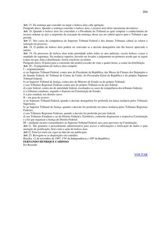 204
Art. 15. Da sentença que conceder ou negar o habeas data cabe apelação.
Parágrafo único. Quando a sentença conceder o habeas data, o recurso terá efeito meramente devolutivo.
Art. 16. Quando o habeas data for concedido e o Presidente do Tribunal ao qual competir o conhecimento do
recurso ordenar ao juiz a suspensão da execução da sentença, desse seu ato caberá agravo para o Tribunal a que
presida.
Art 17. Nos casos de competência do Supremo Tribunal Federal e dos demais Tribunais caberá ao relator a
instrução do processo.
Art. 18. O pedido de habeas data poderá ser renovado se a decisão denegatória não lhe houver apreciado o
mérito.
Art. 19. Os processos de habeas data terão prioridade sobre todos os atos judiciais, exceto habeas corpus e
mandado de segurança. Na instância superior, deverão ser levados a julgamento na primeira sessão que se seguir
à data em que, feita a distribuição, forem conclusos ao relator.
Parágrafo único. O prazo para a conclusão não poderá exceder de vinte e quatro horas, a contar da distribuição.
Art. 20 – O julgamento do habeas data compete:
I – originariamente:
a) ao Supremo Tribunal Federal, contra atos do Presidente da República, das Mesas da Câmara dos Deputados e
do Senado Federal, do Tribunal de Contas da União, do Procurador-Geral da República e do próprio Supremo
Tribunal Federal;
b) ao Superior Tribunal de Justiça, contra atos de Ministro de Estado ou do próprio Tribunal;
c) aos Tribunais Regionais Federais contra atos do próprio Tribunal ou de juiz federal;
d) a juiz federal, contra ato de autoridade federal, excetuados os casos de competência dos tribunais federais;
e) a tribunais estaduais, segundo o disposto na Constituição do Estado;
f) a juiz estadual, nos demais casos;
II – em grau de recurso:
a) ao Supremo Tribunal Federal, quando a decisão denegatória for proferida em única instância pelos Tribunais
Superiores;
b) ao Superior Tribunal de Justiça, quando a decisão for proferida em única instância pelos Tribunais Regionais
Federais;
c) aos Tribunais Regionais Federais, quando a decisão for proferida por juiz federal;
d) aos Tribunais Estaduais e ao do Distrito Federal e Territórios, conforme dispuserem a respectiva Constituição
e a lei que organizar a Justiça do Distrito Federal;
III – mediante recurso extraordinário ao Supremo Tribunal Federal, nos casos previstos na Constituição.
Art 21. São gratuitos o procedimento administrativo para acesso a informações e retificação de dados e para
anotação de justificação, bem como a ação de habeas data.
Art 22. Esta Lei entra em vigor na data de sua publicação.
Art. 23. Revogam-se as disposições em contrário.
Brasília, 12 de novembro de 1997; 176º da Independência e 109º da República.
FERNANDO HENRIQUE CARDOSO
Íris Rezende
VOLTAR
 