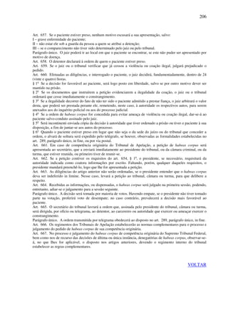 206
Art. 657. Se o paciente estiver preso, nenhum motivo escusará a sua apresentação, salvo:
I – grave enfermidade do paciente;
II – não estar ele sob a guarda da pessoa a quem se atribui a detenção;
III – se o comparecimento não tiver sido determinado pelo juiz ou pelo tribunal.
Parágrafo único. O juiz poderá ir ao local em que o paciente se encontrar, se este não puder ser apresentado por
motivo de doença.
Art. 658. O detentor declarará à ordem de quem o paciente estiver preso.
Art. 659. Se o juiz ou o tribunal verificar que já cessou a violência ou coação ilegal, julgará prejudicado o
pedido.
Art. 660. Efetuadas as diligências, e interrogado o paciente, o juiz decidirá, fundamentadamente, dentro de 24
(vinte e quatro) horas.
§ 1o
Se a decisão for favorável ao paciente, será logo posto em liberdade, salvo se por outro motivo dever ser
mantido na prisão.
§ 2o
Se os documentos que instruírem a petição evidenciarem a ilegalidade da coação, o juiz ou o tribunal
ordenará que cesse imediatamente o constrangimento.
§ 3o
Se a ilegalidade decorrer do fato de não ter sido o paciente admitido a prestar fiança, o juiz arbitrará o valor
desta, que poderá ser prestada perante ele, remetendo, neste caso, à autoridade os respectivos autos, para serem
anexados aos do inquérito policial ou aos do processo judicial.
§ 4o
Se a ordem de habeas corpus for concedida para evitar ameaça de violência ou coação ilegal, dar-se-á ao
paciente salvo-conduto assinado pelo juiz.
§ 5o
Será incontinenti enviada cópia da decisão à autoridade que tiver ordenado a prisão ou tiver o paciente à sua
disposição, a fim de juntar-se aos autos do processo.
§ 6o
Quando o paciente estiver preso em lugar que não seja o da sede do juízo ou do tribunal que conceder a
ordem, o alvará de soltura será expedido pelo telégrafo, se houver, observadas as formalidades estabelecidas no
art. 289, parágrafo único, in fine, ou por via postal.
Art. 661. Em caso de competência originária do Tribunal de Apelação, a petição de habeas corpus será
apresentada ao secretário, que a enviará imediatamente ao presidente do tribunal, ou da câmara criminal, ou da
turma, que estiver reunida, ou primeiro tiver de reunir-se.
Art. 662. Se a petição contiver os requisitos do art. 654, § 1o
, o presidente, se necessário, requisitará da
autoridade indicada como coatora informações por escrito. Faltando, porém, qualquer daqueles requisitos, o
presidente mandará preenchê-lo, logo que lhe for apresentada a petição.
Art. 663. As diligências do artigo anterior não serão ordenadas, se o presidente entender que o habeas corpus
deva ser indeferido in limine. Nesse caso, levará a petição ao tribunal, câmara ou turma, para que delibere a
respeito.
Art. 664. Recebidas as informações, ou dispensadas, o habeas corpus será julgado na primeira sessão, podendo,
entretanto, adiar-se o julgamento para a sessão seguinte.
Parágrafo único. A decisão será tomada por maioria de votos. Havendo empate, se o presidente não tiver tomado
parte na votação, proferirá voto de desempate; no caso contrário, prevalecerá a decisão mais favorável ao
paciente.
Art. 665. O secretário do tribunal lavrará a ordem que, assinada pelo presidente do tribunal, câmara ou turma,
será dirigida, por ofício ou telegrama, ao detentor, ao carcereiro ou autoridade que exercer ou ameaçar exercer o
constrangimento.
Parágrafo único. A ordem transmitida por telegrama obedecerá ao disposto no art. 289, parágrafo único, in fine.
Art. 666. Os regimentos dos Tribunais de Apelação estabelecerão as normas complementares para o processo e
julgamento do pedido de habeas corpus de sua competência originária.
Art. 667. No processo e julgamento do habeas corpus de competência originária do Supremo Tribunal Federal,
bem como nos de recurso das decisões de última ou única instância, denegatórias de habeas corpus, observar-se-
á, no que Ihes for aplicável, o disposto nos artigos anteriores, devendo o regimento interno do tribunal
estabelecer as regras complementares.
VOLTAR
 