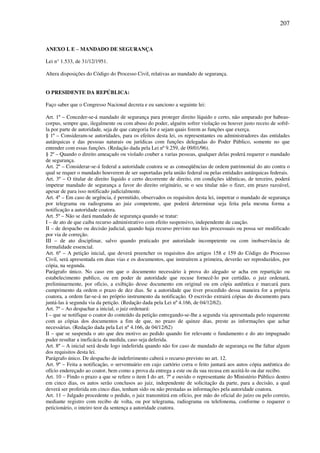 207
ANEXO I. E – MANDADO DE SEGURANÇA
Lei n° 1.533, de 31/12/1951.
Altera disposições do Código do Processo Civil, relativas ao mandado de segurança.
O PRESIDENTE DA REPÚBLICA:
Faço saber que o Congresso Nacional decreta e eu sanciono a seguinte lei:
Art. 1º – Conceder-se-á mandado de segurança para proteger direito líquido e certo, não amparado por habeas-
corpus, sempre que, ilegalmente ou com abuso do poder, alguém sofrer violação ou houver justo receio de sofrê-
la por parte de autoridade, seja de que categoria for e sejam quais forem as funções que exerça.
§ 1º – Consideram-se autoridades, para os efeitos desta lei, os representantes ou administradores das entidades
autárquicas e das pessoas naturais ou jurídicas com funções delegadas do Poder Público, somente no que
entender com essas funções. (Redação dada pela Lei nº 9.259, de 09/01/96).
§ 2º – Quando o direito ameaçado ou violado couber a varias pessoas, qualquer delas poderá requerer o mandado
de segurança.
Art. 2º – Considerar-se-á federal a autoridade coatora se as conseqüências de ordem patrimonial do ato contra o
qual se requer o mandado houverem de ser suportadas pela união federal ou pelas entidades autárquicas federais.
Art. 3º – O titular de direito liquido e certo decorrente de direito, em condições idênticas, de terceiro, poderá
impetrar mandado de segurança a favor do direito originário, se o seu titular não o fizer, em prazo razoável,
apesar de para isso notificado judicialmente.
Art. 4º – Em caso de urgência, é permitido, observados os requisitos desta lei, impetrar o mandado de segurança
por telegrama ou radiograma ao juiz competente, que poderá determinar seja feita pela mesma forma a
notificação a autoridade coatora.
Art. 5º – Não se dará mandado de segurança quando se tratar:
I – de ato de que caiba recurso administrativo com efeito suspensivo, independente de caução.
II – de despacho ou decisão judicial, quando haja recurso previsto nas leis processuais ou possa ser modificado
por via de correção.
III – de ato disciplinar, salvo quando praticado por autoridade incompetente ou com inobservância de
formalidade essencial.
Art. 6º – A petição inicial, que deverá preencher os requisitos dos artigos 158 e 159 do Código do Processo
Civil, será apresentada em duas vias e os documentos, que instruírem a primeira, deverão ser reproduzidos, por
cópia, na segunda.
Parágrafo único. No caso em que o documento necessário à prova do alegado se acha em repartição ou
estabelecimento publico, ou em poder de autoridade que recuse fornecê-lo por certidão, o juiz ordenará,
preliminarmente, por oficio, a exibição desse documento em original ou em cópia autêntica e marcará para
cumprimento da ordem o prazo de dez dias. Se a autoridade que tiver procedido dessa maneira for a própria
coatora, a ordem far-se-á no próprio instrumento da notificação. O escrivão extrairá cópias do documento para
juntá-las à segunda via da petição. (Redação dada pela Lei nº 4.166, de 04/12/62).
Art. 7º – Ao despachar a inicial, o juiz ordenará:
I – que se notifique o coator do conteúdo da petição entregando-se-lhe a segunda via apresentada pelo requerente
com as cópias dos documentos a fim de que, no prazo de quinze dias, preste as informações que achar
necessárias. (Redação dada pela Lei nº 4.166, de 04/12/62)
II – que se suspenda o ato que deu motivo ao pedido quando for relevante o fundamento e do ato impugnado
puder resultar a ineficácia da medida, caso seja deferida.
Art. 8º – A inicial será desde logo indeferida quando não for caso de mandado de segurança ou lhe faltar algum
dos requisitos desta lei.
Parágrafo único. De despacho de indeferimento caberá o recurso previsto no art. 12.
Art. 9º – Feita a notificação, o serventuário em cujo cartório corra o feito juntará aos autos cópia autêntica do
ofício endereçado ao coator, bem como a prova da entrega a este ou da sua recusa em aceitá-lo ou dar recibo.
Art. 10 – Findo o prazo a que se refere o item I do art. 7º e ouvido o representante do Ministério Público dentro
em cinco dias, os autos serão conclusos ao juiz, independente de solicitação da parte, para a decisão, a qual
deverá ser proferida em cinco dias, tenham sido ou não prestadas as informações pela autoridade coatora.
Art. 11 – Julgado procedente o pedido, o juiz transmitirá em ofício, por mão do oficial do juízo ou pelo correio,
mediante registro com recibo de volta, ou por telegrama, radiograma ou telefonema, conforme o requerer o
peticionário, o inteiro teor da sentença a autoridade coatora.
 