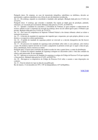 208
Parágrafo único. Os originais, no caso de transmissão telegráfica, radiofônica ou telefônica, deverão ser
apresentados a agência expedidora com a firma do juiz devidamente reconhecida.
Art. 12 – Da sentença, negando ou concedendo o mandado cabe apelação. (Redação dada pela Lei nº 6.014, de
27/12/73).
Parágrafo único. A sentença, que conceder o mandado, fica sujeita ao duplo grau de jurisdição, podendo,
entretanto, ser executada provisoriamente (Redação dada pela Lei nº 6.071, de 03/07/74).
Art. 13 – Quando o mandado for concedido e o Presidente do Tribunal, ao qual competir o conhecimento do
recurso, ordenar ao juiz a suspensão da execução da sentença, desse seu ato caberá agravo para o Tribunal a que
presida. (Redação dada pela Lei nº 6.014, de 27/12/73).
Art. 14 – Nos casos de competência do Supremo Tribunal Federal e dos demais tribunais caberá ao relator a
instrução do processo.
Art. 15 – A decisão do mandado de segurança não impedirá que o requerente, por ação própria, pleiteie os seus
direitos e os respectivos efeitos patrimoniais.
Art. 16 – O pedido de mandado de segurança poderá ser renovado se a decisão denegatória não lhe houver
apreciado o mérito.
Art. 17 – Os processos de mandado de segurança terão prioridade sobre todos os atos judiciais, salvo habeas
corpus. Na instância superior deverão ser levados a julgamento na primeira sessão que se seguir a data em que,
feita a distribuição, forem conclusos ao relator.
Parágrafo único. O prazo para conclusão não poderá exceder de vinte e quatro horas, a contar da distribuição.
Art. 18 – O direito de requerer mandado de segurança extinguir-se-á decorridos cento e vinte dias contados da
ciência, pela interessado, do ato impugnado.
Art. 19 – Aplicam-se ao processo do mandado de segurança os artigos do Código de Processo Civil que regulam
o litisconsórcio. (Redação dada pela Lei nº 6.071, de 03/07/74).
Art. 20 – Revogam-se os dispositivos do Código do Processo Civil sobre o assunto e mais disposições em
contrario.
Art. 21 – Esta lei entrará em vigor na data da sua publicação.
Rio de Janeiro, 31 de dezembro de 1951; 130º da Independência e 63º da República.
VOLTAR
 