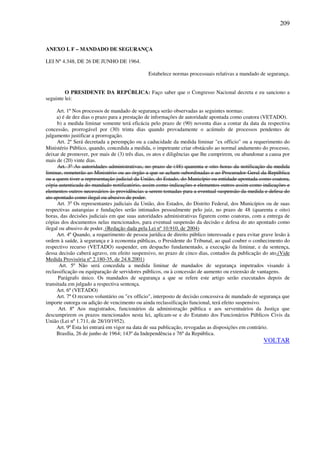 209
ANEXO I. F – MANDADO DE SEGURANÇA
LEI Nº 4.348, DE 26 DE JUNHO DE 1964.
Estabelece normas processuais relativas a mandado de segurança.
O PRESIDENTE DA REPÚBLICA: Faço saber que o Congresso Nacional decreta e eu sanciono a
seguinte lei:
Art. 1º Nos processos de mandado de segurança serão observadas as seguintes normas:
a) é de dez dias o prazo para a prestação de informações de autoridade apontada como coatora (VETADO).
b) a medida liminar somente terá eficácia pelo prazo de (90) noventa dias a contar da data da respectiva
concessão, prorrogável por (30) trinta dias quando provadamente o acúmulo de processos pendentes de
julgamento justificar a prorrogação.
Art. 2º Será decretada a perempção ou a caducidade da medida liminar "ex officio" ou a requerimento do
Ministério Público, quando, concedida a medida, o impetrante criar obstáculo ao normal andamento do processo,
deixar de promover, por mais de (3) três dias, os atos e diligências que lhe cumprirem, ou abandonar a causa por
mais de (20) vinte dias.
Art. 3º As autoridades administrativas, no prazo de (48) quarenta e oito horas da notificação da medida
liminar, remeterão ao Ministério ou ao órgão a que se acham subordinadas e ao Procurador-Geral da República
ou a quem tiver a representação judicial da União, do Estado, do Município ou entidade apontada como coatora,
cópia autenticada do mandado notificatório, assim como indicações e elementos outros assim como indicações e
elementos outros necessários às providências a serem tomadas para a eventual suspensão da medida e defesa do
ato apontado como ilegal ou abusivo de poder.
Art. 3o
Os representantes judiciais da União, dos Estados, do Distrito Federal, dos Municípios ou de suas
respectivas autarquias e fundações serão intimados pessoalmente pelo juiz, no prazo de 48 (quarenta e oito)
horas, das decisões judiciais em que suas autoridades administrativas figurem como coatoras, com a entrega de
cópias dos documentos nelas mencionados, para eventual suspensão da decisão e defesa do ato apontado como
ilegal ou abusivo de poder. (Redação dada pela Lei nº 10.910, de 2004)
Art. 4º Quando, a requerimento de pessoa jurídica de direito público interessada e para evitar grave lesão à
ordem à saúde, à segurança e à economia públicas, o Presidente do Tribunal, ao qual couber o conhecimento do
respectivo recurso (VETADO) suspender, em despacho fundamentado, a execução da liminar, e da sentença,
dessa decisão caberá agravo, em efeito suspensivo, no prazo de cinco dias, contados da publicação do ato.(Vide
Medida Provisória nº 2.180-35, de 24.8.2001)
Art. 5º Não será concedida a medida liminar de mandados de segurança impetrados visando à
reclassificação ou equiparação de servidores públicos, ou à concessão de aumento ou extensão de vantagens.
Parágrafo único. Os mandados de segurança a que se refere este artigo serão executados depois de
transitada em julgado a respectiva sentença.
Art. 6º (VETADO)
Art. 7º O recurso voluntário ou "ex officio", interposto de decisão concessiva de mandado de segurança que
importe outorga ou adição de vencimento ou ainda reclassificação funcional, terá efeito suspensivo.
Art. 8º Aos magistrados, funcionários da administração pública e aos serventuários da Justiça que
descumprirem os prazos mencionados nesta lei, aplicam-se e do Estatuto dos Funcionários Públicos Civis da
União (Lei nº 1.711, de 28/10/1952).
Art. 9º Esta lei entrará em vigor na data de sua publicação, revogadas as disposições em contrário.
Brasília, 26 de junho de 1964; 143º da Independência e 76º da República.
VOLTAR
 