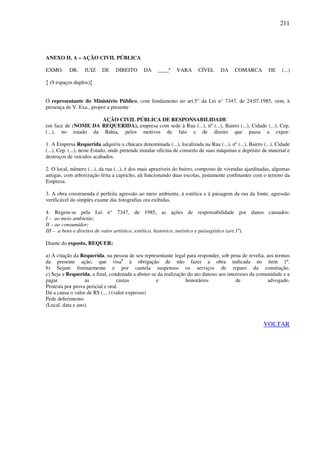 211
ANEXO II. A – AÇÃO CIVIL PÚBLICA
EXMO. DR. JUIZ DE DIREITO DA ____ª VARA CÍVEL DA COMARCA DE (...)
↕ (9 espaços duplos)↕
O representante do Ministério Público, com fundamento no art.5° da Lei n° 7347, de 24.07.1985, vem, à
presença de V. Exa., propor a presente
AÇÃO CIVIL PÚBLICA DE RESPONSABILIDADE
em face de (NOME DA REQUERIDA), empresa com sede à Rua (...), nº (...), Bairro (...), Cidade (...), Cep.
(...), no estado da Bahia, pelos motivos de fato e de direito que passa a expor:
1. A Empresa Requerida adquiriu a chácara denominada (...), localizada na Rua (...), nº (...), Bairro (...), Cidade
(...), Cep. (...), neste Estado, onde pretende instalar oficina de conserto de suas máquinas e depósito de material e
destroços de veículos acabados.
2. O local, número (...), da rua (...), é dos mais aprazíveis do bairro, composto de vivendas ajardinadas, algumas
antigas, com arborização feita a capricho, ali funcionando duas escolas, justamente confinantes com o terreno da
Empresa.
3. A obra construenda é perfeita agressão ao meio ambiente, à estética e à paisagem da rua da fonte, agressão
verificável do simples exame das fotografias ora exibidas.
4. Regem-se pela Lei n° 7347, de 1985, as ações de responsabilidade por danos causados:
I – ao meio ambiente;
II – ao consumidor;
III – a bens e direitos de valor artístico, estético, histórico, turístico e paisagístico (art.1º).
Diante do exposto, REQUER:
a) A citação da Requerida, na pessoa de seu representante legal para responder, sob pena de revelia, aos termos
da presente ação, que visa1
à obrigação de não fazer a obra indicada no item 1º.
b) Sejam liminarmente e por cautela suspensos os serviços de reparo da construção.
c) Seja a Requerida, a final, condenada a abster-se da realização do ato danoso aos interesses da comunidade e a
pagar as custas e honorários de advogado.
Protesta por prova pericial e oral.
Dá a causa o valor de R$ (... ) (valor expresso)
Pede deferimento.
(Local, data e ano).
VOLTAR
 