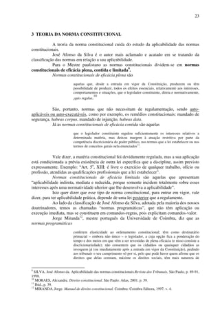23
3 TEORIA DA NORMA CONSTITUCIONAL
A teoria da norma constitucional cuida do estudo da aplicabilidade das normas
constitucionais.
José Afonso da Silva é o autor mais aclamado e acatado em se tratando da
classificação das normas em relação a sua aplicabilidade.
Para o Mestre paulistano as normas constitucionais dividem-se em normas
constitucionais de eficácia plena, contida e limitada9
.
Normas constitucionais de eficácia plena são
aquelas que, desde a entrada em vigor da Constituição, produzem ou têm
possibilidade de produzir, todos os efeitos essenciais, relativamente aos interesses,
comportamentos e situações, que o legislador constituinte, direta e normativamente,
¡quis regular.10
São, portanto, normas que não necessitam de regulamentação, sendo auto-
aplicáveis ou auto-executáveis, como por exemplo, os remédios constitucionais: mandado de
segurança, habeas corpus, mandado de injunção, habeas data.
Já as normas constitucionais de eficácia contida são aquelas
que o legislador constituinte regulou suficientemente os interesses relativos a
determinada matéria, mas deixou margem à atuação restritiva por parte da
competência discricionária do poder público, nos termos que a lei estabelecer ou nos
termos de conceitos gerais nela enunciados11
.
Vale dizer, a matéria constitucional foi devidamente regulada, mas a sua aplicação
está condicionada a prévia existência de outra lei específica que a discipline, assim previsto
expressamente. Exemplo: “Art. 5o
, XIII: é livre o exercício de qualquer trabalho, ofício ou
profissão, atendidas as qualificações profissionais que a lei estabelecer”.
Normas constitucionais de eficácia limitada são aquelas que apresentam
“aplicabilidade indireta, mediata e reduzida, porque somente incidem totalmente sobre esses
interesses após uma normatividade ulterior que lhe desenvolva a aplicabilidade”.
Isto quer dizer que esse tipo de norma constitucional, para entrar em vigor, vale
dizer, para ter aplicabilidade prática, depende de uma lei posterior que a regulamente.
Ao lado da classificação de José Afonso da Silva, adotada pela maioria dos nossos
doutrinadores, temos as chamadas “normas programáticas”, que não têm aplicação ou
execução imediata, mas se constituem em comandos-regras, pois explicitam comandos-valor.
Jorge Miranda12
, mestre português da Universidade de Coimbra, diz que as
normas programáticas
conferem elasticidade ao ordenamento constitucional; têm como destinatário
primacial – embora não único – o legislador, a cuja opção fica a ponderação do
tempo e dos meios em que vêm a ser revestidas de plena eficácia (e nisso consiste a
discricionariedade); não consentem que os cidadãos ou quaisquer cidadãos as
invoquem já (ou imediatamente após a entrada em vigor da Constituição), pedindo
aos tribunais o seu cumprimento só por si, pelo que pode haver quem afirme que os
direitos que delas constam, máxime os direitos sociais, têm mais natureza de
9
SILVA, José Afonso da. Aplicabilidade das normas constitucionais.Revista dos Tribunais, São Paulo, p. 89-91,
1998.
10
MORAES, Alexandre. Direito constitucional. São Paulo: Atlas, 2001. p. 39.
11
Ibid., p. 39.
12
MIRANDA, Jorge. Manual de direito constitucional. Coimbra: Coimbra Editora, 1997. v. 4.
 