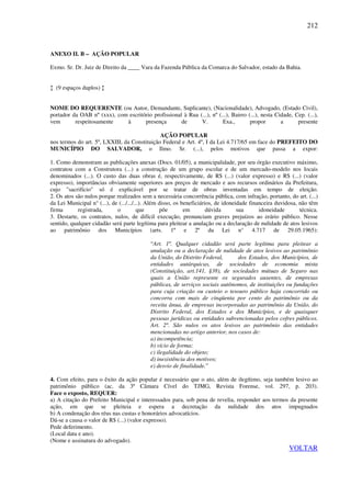 212
ANEXO II. B – AÇÃO POPULAR
Exmo. Sr. Dr. Juiz de Direito da ____ Vara da Fazenda Pública da Comarca do Salvador, estado da Bahia.
↕ (9 espaços duplos) ↕
NOME DO REQUERENTE (ou Autor, Demandante, Suplicante), (Nacionalidade), Advogado, (Estado Civil),
portador da OAB nº (xxx), com escritório profissional à Rua (...), nº (...), Bairro (...), nesta Cidade, Cep. (...),
vem respeitosamente à presença de V. Exa., propor a presente
AÇÃO POPULAR
nos termos do art. 5º, LXXIII, da Constituição Federal e Art. 4º, I da Lei 4.717/65 em face do PREFEITO DO
MUNICÍPIO DO SALVADOR, o Ilmo. Sr. (...), pelos motivos que passa a expor:
1. Como demonstram as publicações anexas (Docs. 01/05), a municipalidade, por seu órgão executivo máximo,
contratou com a Construtora (...) a construção de um grupo escolar e de um mercado-modelo nos locais
denominados (...). O custo das duas obras é, respectivamente, de R$ (...) (valor expresso) e R$ (...) (valor
expresso), importâncias obviamente superiores aos preços de mercado e aos recursos ordinários da Prefeitura,
cujo "sacrifício" só é explicável por se tratar de obras inventadas em tempo de eleição.
2. Os atos são nulos porque realizados sem a necessária concorrência pública, com infração, portanto, do art. (...)
da Lei Municipal n° (...), de (.../.../...). Além disso, os beneficiários, de idoneidade financeira duvidosa, não têm
firma registrada, o que põe em dúvida sua idoneidade técnica.
3. Destarte, os contratos, nulos, de difícil execução, prenunciam graves prejuízos ao erário público. Nesse
sentido, qualquer cidadão será parte legítima para pleitear a anulação ou a declaração de nulidade de atos lesivos
ao patrimônio dos Municípios (arts. 1º e 2º da Lei n° 4.717 de 29.05.1965):
“Art. 1º. Qualquer cidadão será parte legítima para pleitear a
anulação ou a declaração de nulidade de atos lesivos ao patrimônio
da União, do Distrito Federal, dos Estados, dos Municípios, de
entidades autárquicas, de sociedades de economia mista
(Constituição, art.141, §38), de sociedades mútuas de Seguro nas
quais a União represente os segurados ausentes, de empresas
públicas, de serviços sociais autônomos, de instituições ou fundações
para cuja criação ou custeio o tesouro público haja concorrido ou
concorra com mais de cinqüenta por cento do patrimônio ou da
receita ânua, de empresas incorporadas ao patrimônio da União, do
Distrito Federal, dos Estados e dos Municípios, e de quaisquer
pessoas jurídicas ou entidades subvencionadas pelos cofres públicos.
Art. 2º. São nulos os atos lesivos ao patrimônio das entidades
mencionadas no artigo anterior, nos casos de:
a) incompetência;
b) vício de forma;
c) ilegalidade do objeto;
d) inexistência dos motivos;
e) desvio de finalidade.”
4. Com efeito, para o êxito da ação popular é necessário que o ato, além de ilegítimo, seja também lesivo ao
patrimônio público (ac. da 3ª Câmara Cível do TJMG, Revista Forense, vol. 297, p. 203).
Face o exposto, REQUER:
a) A citação do Prefeito Municipal e interessados para, sob pena de revelia, responder aos termos da presente
ação, em que se pleiteia e espera a decretação da nulidade dos atos impugnados
b) A condenação dos réus nas custas e honorários advocatícios.
Dá-se a causa o valor de R$ (...) (valor expresso).
Pede deferimento.
(Local data e ano).
(Nome e assinatura do advogado).
VOLTAR
 