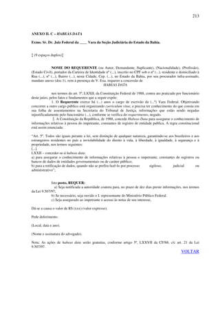 213
ANEXO II. C – HABEAS DATA
Exmo. Sr. Dr. Juiz Federal da ____ Vara da Seção Judiciária do Estado da Bahia.
↕ (9 espaços duplos)↕
NOME DO REQUERENTE (ou Autor, Demandante, Suplicante), (Nacionalidade), (Profissão),
(Estado Civil), portador da Carteira de Identidade nº (...), inscrito no CPF sob o nº (...), residente e domiciliado à
Rua (...), nº (...), Bairro (...), nesta Cidade, Cep. (...), no Estado da Bahia, por seu procurador infra-assinado,
mandato anexo (doc.1), vem à presença de V. Exa. requerer a concessão de
HABEAS DATA
nos termos do art. 5º, LXXII, da Constituição Federal de 1988, contra ato praticado por funcionário
deste juízo, pelos fatos e fundamentos que a seguir expõe:
1. O Requerente exerce há (...) anos o cargo de escrivão da (...ª) Vara Federal. Objetivando
concorrer a outro cargo público está organizando curriculum vitae, e precisa ter conhecimento do que consta em
sua folha de assentamentos na Secretaria do Tribunal de Justiça, informações que estão sendo negadas
injustificadamente pelo funcionário (...), conforme se verifica do requerimento, negado.
2. A Constituição da República, de 1988, concede Habeas Data para assegurar o conhecimento de
informações relativas à pessoa do impetrante, constantes de registro de entidade publica. A regra constitucional
está assim enunciada:
“Art. 5º. Todos são iguais perante a lei, sem distinção de qualquer natureza, garantindo-se aos brasileiros e aos
estrangeiros residentes no país a inviolabilidade do direito à vida, à liberdade, à igualdade, à segurança e à
propriedade, nos termos seguintes:
[...]
LXXII – conceder-se-á habeas data:
a) para assegurar o conhecimento de informações relativas à pessoa o impetrante, constantes de registros ou
bancos de dados de entidades governamentais ou de caráter público;
b) para a retificação de dados, quando não se prefira fazê-lo por processo sigiloso, judicial ou
administrativo”;
Isto posto, REQUER:
a) Seja notificada a autoridade coatora para, no prazo de dez dias preste informações, nos termos
da Lei 9.507/97;
b) Se necessário, seja ouvido o I. representante do Ministério Público Federal.
c) Seja assegurado ao impetrante o acesso às notas de seu interesse,
Dá-se a causa o valor de R$ (xxx) (valor expresso).
Pede deferimento.
(Local, data e ano).
(Nome e assinatura do advogado).
Nota: As ações de habeas data serão gratuitas, conforme artigo 5º, LXXVII da CF/88, c/c art. 21 da Lei
9.507/97.
VOLTAR
 