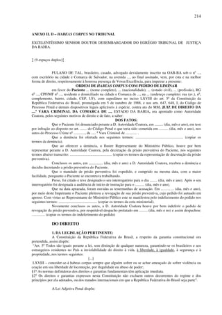 214
ANEXO II. D – HABEAS CORPUS NO TRIBUNAL
EXCELENTÍSSIMO SENHOR DOUTOR DESEMBARGADOR DO EGRÉGIO TRIBUNAL DE JUSTIÇA
DA BAHIA.
↕ (9 espaços duplos)↕
FULANO DE TAL, brasileiro, casado, advogado devidamente inscrito na OAB-BA sob o nº ...,
com escritório na cidade e Comarca de Salvador, na avenida ..., ao final assinado, vem, por esta e na melhor
forma de direito, respeitosamente à honrosa presença de Vossa Excelência, para impetrar a presente:
ORDEM DE HABEAS CORPUS COM PEDIDO DE LIMINAR
em favor do Paciente ... (nome completo), ... (nacionalidade), ... (estado civil), ... (profissão), RG
no
..., CPF/MF no
..., residente e domiciliado na cidade e Comarca de ..., na ... (endereço completo: rua (av.), no
,
complemento, bairro, cidade, CEP, UF), com supedâneo no inciso LXVIII do art. 5o
da Constituição da
República Federativa do Brasil, promulgada em 5 de outubro de 1988, e nos arts. 647, 648, I, do Código de
Processo Penal e demais dispositivos legais aplicáveis à espécie, contra ato do MM. JUIZ DE DIREITO DA
....ª VARA CRIMINAL DA COMARCA DE ..., ESTADO DA BAHIA, ora apontado como Autoridade
Coatora, pelos seguintes motivos de direito e de fato, a saber:
DOS FATOS:
Que o Paciente foi denunciado perante a D. Autoridade Coatora, em ......... (dia, mês e ano), em tese
por infração ao disposto no art. ....... do Código Penal e que teria sido cometida em .......... (dia, mês e ano), nos
autos do Processo Crime no
............, da ..... a
Vara Criminal de ............ .
Que a denúncia foi ofertada nos seguintes termos: ................................................... (copiar os
termos da denúncia).
Que ao oferecer a denúncia, o Ilustre Representante do Ministério Público, houve por bem
representar perante a D. Autoridade Coatora, pela decretação da prisão preventiva do Paciente, nos seguintes
termos abaixo transcrito: ............................................. (copiar os termos da representação de decretação da prisão
preventiva).
Conclusos os autos, em ............... (dia, mês e ano) a D. Autoridade Coatora, recebeu a denúncia e
decidiu decretando a prisão preventiva do Paciente.
Que o mandado de prisão preventiva foi expedido, e cumprido na mesma data, com a maior
facilidade, porquanto o Paciente se encontrava trabalhando.
Preso, foi citado e teve designado o seu interrogatório para o dia ........ (dia, mês e ano). Após o seu
interrogatório foi designada a audiência de início de instrução para o .......... (dia, mês e ano).
Que na data aprazada, foram ouvidas as testemunhas de acusação. Em ..……… (dia, mês e ano),
por meio deste Impetrante o Paciente pleiteou a revogação de sua prisão preventiva, cujo pedido foi autuado em
apenso. Com vistas ao Representante do Ministério Público este se manifestou pelo indeferimento do pedido nos
seguintes termos: ......................................... (copiar os termos da cota ministerial).
Novamente conclusos os autos, a D. Autoridade Coatora houve por bem indeferir o pedido de
revogação da prisão preventiva, por respeitável despacho prolatado em ......... (dia, mês e no) e assim despachou:
.............. (copiar os termos do indeferimento do pedido)
DO DIREITO
1. DA LEGISLAÇÃO PERTINENTE:
A Constituição da República Federativa do Brasil, a respeito da garantia constitucional ora
pretendida, assim dispõe:
“Art. 5º Todos são iguais perante a lei, sem distinção de qualquer natureza, garantindo-se os brasileiros e aos
estrangeiros residentes no País a inviolabilidade do direito à vida, à liberdade, à igualdade, à segurança e à
propriedade, nos termos seguintes:
[...]
LXVIII – conceder-se-á habeas corpus sempre que alguém sofrer ou se achar ameaçado de sofrer violência ou
coação em sua liberdade de locomoção, por ilegalidade ou abuso de poder;
§1o
As normas definidoras dos direitos e garantias fundamentais têm aplicação imediata.
§2o
Os direitos e garantias expressos nesta Constituição não excluem outros decorrentes do regime e dos
princípios por ela adotados, ou dos tratados internacionais em que a República Federativa do Brasil seja parte”.
A Lei Adjetiva Penal dispõe:
 
