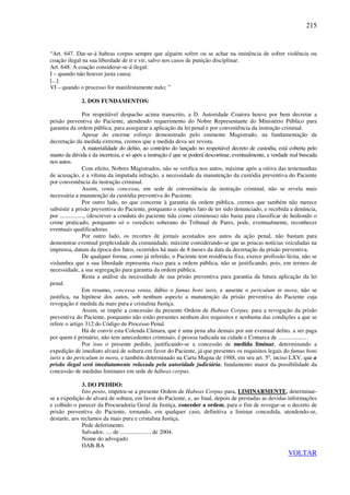 215
“Art. 647. Dar-se-á habeas corpus sempre que alguém sofrer ou se achar na iminência de sofrer violência ou
coação ilegal na sua liberdade de ir e vir, salvo nos casos de punição disciplinar.
Art. 648. A coação considerar-se-á ilegal:
I – quando não houver justa causa;
[...]
VI – quando o processo for manifestamente nulo; ”
2. DOS FUNDAMENTOS:
Por respeitável despacho acima transcrito, a D. Autoridade Coatora houve por bem decretar a
prisão preventiva do Paciente, atendendo requerimento do Nobre Representante do Ministério Público para
garantia da ordem pública, para assegurar a aplicação da lei penal e por conveniência da instrução criminal.
Apesar do enorme esforço demonstrado pelo eminente Magistrado, na fundamentação da
decretação da medida extrema, cremos que a medida deva ser revista.
A materialidade do delito, ao contrário do lançado no respeitável decreto de custodia, está coberta pelo
manto da dúvida e da incerteza, e só após a instrução é que se poderá descortinar, eventualmente, a verdade real buscada
nos autos.
Com efeito, Nobres Magistrados, não se verifica nos autos, máxime após a oitiva das testemunhas
de acusação, e a vítima da imputada infração, a necessidade da manutenção da custódia preventiva do Paciente
por conveniência da instrução criminal.
Assim, venia concessa, em sede de conveniência da instrução criminal, não se revela mais
necessária a manutenção da custódia preventiva do Paciente.
Por outro lado, no que concerne à garantia da ordem pública, cremos que também não merece
subsistir a prisão preventiva do Paciente, porquanto o simples fato de ter sido denunciado, e recebida a denúncia,
por ................, (descrever a conduta do paciente tida como criminosa) não basta para classificar de hediondo o
crime praticado, porquanto só o veredicto soberano do Tribunal de Pares, pode, eventualmente, reconhecer
eventuais qualificadoras.
Por outro lado, os recortes de jornais acostados aos autos da ação penal, não bastam para
demonstrar eventual perplexidade da comunidade, máxime considerando-se que as poucas notícias veiculadas na
imprensa, datam da época dos fatos, ocorridos há mais de 8 meses da data da decretação da prisão preventiva.
De qualquer forma, como já referido, o Paciente tem residência fixa, exerce profissão lícita, não se
vislumbra que a sua liberdade representa risco para a ordem pública, não se justificando, pois, em termos de
necessidade, a sua segregação para garantia da ordem pública.
Resta a análise da necessidade de sua prisão preventiva para garantia da futura aplicação da lei
penal.
Em resumo, concessa venia, dúbio o fumus boni iuris, e ausente o periculum in mora, não se
justifica, na hipótese dos autos, sob nenhum aspecto a manutenção da prisão preventiva do Paciente cuja
revogação é medida da mais pura e cristalina Justiça.
Assim, se impõe a concessão da presente Ordem de Habeas Corpus, para a revogação da prisão
preventiva do Paciente, porquanto não estão presentes nenhum dos requisitos e nenhuma das condições a que se
refere o artigo 312 do Código de Processo Penal.
Há de convir esta Colenda Câmara, que é uma pena alta demais por um eventual delito, a ser paga
por quem é primário, não tem antecedentes criminais, é pessoa radicada na cidade e Comarca de ................... .
Por isso o presente pedido, justificando-se a concessão de medida liminar, determinando a
expedição de imediato alvará de soltura em favor do Paciente, já que presentes os requisitos legais do fumus boni
iuris e do periculum in mora, e também determinado na Carta Magna de 1988, em seu art. 5o
, inciso LXV, que a
prisão ilegal será imediatamente relaxada pela autoridade judiciária, fundamento maior da possibilidade da
concessão de medidas liminares em sede de hábeas corpus.
3. DO PEDIDO:
Isto posto, impetra-se a presente Ordem de Habeas Corpus para, LIMINARMENTE, determinar-
se a expedição de alvará de soltura, em favor do Paciente, e, ao final, depois de prestadas as devidas informações
e colhido o parecer da Procuradoria Geral da Justiça, conceder a ordem, para o fim de revogar-se o decreto de
prisão preventiva do Paciente, tornando, em qualquer caso, definitiva a liminar concedida, atendendo-se,
destarte, aos reclamos da mais pura e cristalina Justiça.
Pede deferimento.
Salvador, .... de ..................... de 2004.
Nome do advogado
OAB-BA
VOLTAR
 
