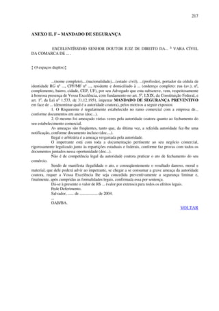 217
ANEXO II. F – MANDADO DE SEGURANÇA
EXCELENTÍSSIMO SENHOR DOUTOR JUIZ DE DIREITO DA... A
VARA CÍVEL
DA COMARCA DE ... .
↕ (9 espaços duplos)↕
...(nome completo),...(nacionalidade),...(estado civil), ...(profissão), portador da cédula de
identidade RG no
..., CPF/MF no
..., residente e domiciliado à ... (endereço completo: rua (av.), no
,
complemento, bairro, cidade, CEP, UF), por seu Advogado que esta subscreve, vem, respeitosamente
à honrosa presença de Vossa Excelência, com fundamento no art. 5o
, LXIX, da Constituição Federal, e
art. 1o
, da Lei no
1.533, de 31.12.1951, impetrar MANDADO DE SEGURANÇA PREVENTIVO
em face de ... (denominar qual é a autoridade coatora), pelos motivos a seguir expostos:
1. O Requerente é regularmente estabelecido no ramo comercial com a empresa de...
conforme documentos em anexo (doc...).
2. O mesmo foi ameaçado várias vezes pela autoridade coatora quanto ao fechamento do
seu estabelecimento comercial.
As ameaças são freqüentes, tanto que, da última vez, a referida autoridade fez-lhe uma
notificação, conforme documento incluso (doc....).
Ilegal e arbitrária é a ameaça vergastada pela autoridade.
O impetrante está com toda a documentação pertinente ao seu negócio comercial,
rigorosamente legalizado junto às repartições estaduais e federais, conforme faz provas com todos os
documentos juntados nessa oportunidade (doc...).
Não é de competência legal da autoridade coatora praticar o ato de fechamento do seu
comércio.
Sendo de manifesta ilegalidade o ato, e conseqüentemente o resultado danoso, moral e
material, que dele poderá advir ao impetrante, se chegar a se consumar a grave ameaça da autoridade
coatora, requer a Vossa Excelência lhe seja concedida preventivamente a segurança liminar e,
finalmente, após cumpridas as formalidades legais, confirmada essa por sentença.
Dá-se à presente o valor de R$ ... (valor por extenso) para todos os efeitos legais.
Pede Deferimento.
Salvador, ...... de .................. de 2004.
...
OAB/BA.
VOLTAR
 