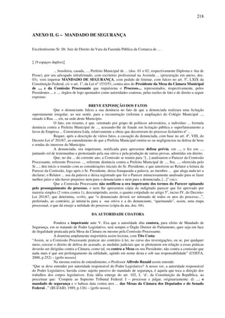 218
ANEXO II. G – MANDADO DE SEGURANÇA
Excelentíssimo Sr. Dr. Juiz de Direito da Vara da Fazenda Pública da Comarca de ... .
↕ (9 espaços duplos)↕
.., brasileira, casada, ..., Prefeito Municipal de ... (doc. 01 e 02, respectivamente Diploma e Ata de
Posse), por seu advogado infrafirmado, com escritório profissional na Avenida ... (procuração em anexo, doc.
03), vem impetrar MANDADO DE SEGURANÇA, com pedido de liminar, com fulcro no art. 5o
, LXIX da
Constituição Federal, c/c o art. 1o
, da Lei nº 1533/51, contra atos do Presidente da Mesa da Câmara Municipal
de ..., e da Comissão Processante que impulsiona o Processo..., representados, respectivamente, pelos
Presidentes ... e ..., órgãos de logo apontados como autoridades coatoras, pelas razões de fato e de direito a seguir
expostas:
BREVE EXPOSIÇÃO DOS FATOS
Que o denunciante fulcra a sua denúncia no fato de que a denunciada realizara uma licitação
supostamente irregular, ao seu sentir, para a reconstrução (reforma e ampliação) do Colégio Municipal ...,
situado à Rua ..., s/n, na sede deste Município.
O fato, em resumo, é que, orientado por grupo de políticos adversários, o indivíduo ... formula
denúncia contra a Prefeita Municipal de ..., acusando-lhe de fraude em licitação pública e superfaturamento a
favor de Empresa ... Construtora Ltda, relativamente a obras que decorreram do processo licitatório nº ... .
Requer, após a descrição de vários fatos, a cassação da denunciada, com base no art. 4º, VIII, do
Decreto Lei nº 201/67, ao entendimento de que a Prefeita Municipal omitiu-se ou negligenciou na defesa de bens
e rendas do interesse do Município.
A denunciada, ora impetrante, notificada para apresentar defesa prévia, em ..., o fez em ...,
juntando rol de testemunhas e protestando pela sua oitiva e pela produção de outras provas, admitidas em direito.
Que, no dia ... do corrente ano, a Comissão se reuniu para “[...] analisarem o Parecer da Comissão
Processante, referente Processo ..., referente denúncia contra a Prefeita Municipal de ..., Sra. ..., oferecida pelo
Sr....; deu início a reunião com as considerações iniciais do Sr. Presidente, e que autorizou ao Relator a leitura da
Parecer da Comissão, logo após o Sr. Presidente, deixa franqueada a palavra, ao membro ... que alega nada ter a
declarar; o Relator ... usa da palavra e deixa registrado que foi o Parecer minuciosamente analisado para se fazer
melhor juízo e não haver prejuízos nem para o denunciante e nem para a denunciada, [...]” (sic).
Que a Comissão Processante não notificou a ora impetrante dos termos do Parecer opinando
pelo prosseguimento do processo, e nem lhe apresentou cópia do indigitado parecer que foi aprovado por
maioria simples (2 votos contra 1), descumprindo, assim, o quanto estipulado no artigo 5o
, inciso IV, do Decreto-
Lei 201/67, que determina, verbis, que “o denunciado deverá ser intimado de todos os atos do processo...”,
preferindo, ao contrário, já intimá-la para a sua oitiva e a do denunciante, “queimando”, assim, uma etapa
processual, o que dá ensejo a nulidade do processo (cópia da ata, doc. 04).
DA AUTORIDADE COATORA
Pondera a impetrante ante V. Exa que a autoridade dita coatora, para efeito de Mandado de
Segurança, em se tratando de Poder Legislativo, será sempre o Órgão Diretor do Parlamento, quer seja em face
de ilegalidade praticada pela Mesa da Câmara ou mesmo pela Comissão Processante.
A doutrina amplamente majoritária assim leciona, com Tito Costa:
“Assim, se a Comissão Processante praticar ato contrário à lei, no curso das investigações, ou se, por qualquer
meio, cercear o direito de defesa do acusado, as medidas judiciais que se pleitearem em relação a essas práticas
deverão ser dirigidas contra a Câmara, como tal, ou contra a Mesa ou seu Presidente; não contra a comissão que
nada mais é que um prolongamento da edilidade, agindo em nome desta e sob sua responsabilidade” (COSTA,
2000, p.252) – [grifo nossos]
Na mesma esteira de entendimento, o Professor Alfredo Buzaid assim entende:
“Que se deve entender por autoridade responsável do Poder Legislativo? A nosso ver, a autoridade responsável
do Poder Legislativo, havida como sujeito passivo do mandado de segurança, é aquela que toca a direção dos
trabalhos dos corpos legislativos. Esta idéia emerge do art. 102, I, ‘d’, da Constituição da República, ao
preceituar que: ‘Compete ao Supremo Tribunal Federal: I – processar e julgar, originariamente: d) ...; o
mandado de segurança e o habeas data contra atos ... das Mesas da Câmara dos Deputados e do Senado
Federal...” (BUZAID, 1989, p.126) – [grifo nosso].
 