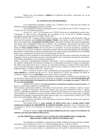 220
Requer, pois, seja declarada a nulidade do recebimento da denúncia, arquivando, por via de
conseqüência, o processo nº ....
DA AUSÊNCIA DE CONTRADITÓRIO.
É de entendimento doutrinário moderno, que a denúncia, para ser apreciada pelo plenário da
Edilidade, pressupõe defesa prévia por parte do acusado.
Este entendimento conduz a interpretação do art. 5º, II, do Decreto Lei nº 201/67, conforme o art.
5º, LIII, LIV e LV, da Constituição Federal.
Como se vê, o art. 5º, II, do Decreto Lei nº 201/67, haverá de ser interpretado de acordo com a
Constituição de 1988 tal qual a interpretação que se empresta ao art. 14 da Lei nº 1079/50, consoante
entendimento já esposado pelo STF no MS nº 20.941-1/DF.:
“No MS nº 20.941-1-DF, o Supremo Tribunal Federal assentou, voto do Ministro Aldir Passarinho: ‘Não nos
parece possível, portanto, que a denúncia de qualquer cidadão, como admite o artigo 14 da Lei nº 1.079/50,
possa ser levada de plano, sem qualquer instrução prévia, à apreciação do plenário da Câmara dos Deputados,
para decidir sobre a instauração do processo, no Senado, com a conseqüente suspensão das suas funções, sem
que, ao Presidente da República, ao Vice-Presidente, ou aos Ministros, nos crimes conexos, lhes seja dado o
direito de exercer qualquer defesa. Não há como deixar-se de aplicar, em caso de tal natureza, a garantia do
due process of law, que, em tal hipótese, transcende ao próprio interesse individual daquelas altas autoridades,
para projetar-se muito além, no interesse da coletividade, e da própria Nação, pela perturbação da normalidade
política, que o afastamento da Chefe de Governo inegavelmente acarretaria.
A necessidade de prévia instauração de processamento inicial para que possa haver autorização da Câmara dos
Deputados a fim de ser instaurado o processo no Senado Federal, com a conseqüente suspensão de suas funções,
do Presidente da República, se releva patente e indeclinável.’
Tenha-se, outrossim, a fundamentação do Ministro Célio Borja: ‘o ato de recebimento em termos processuais
não significa simplesmente um protocolo de entrega de um determinado documento à Câmara dos Deputados.
Ele implica uma análise prévia para se verificar se o documento preenche as condições básicas para tramitar.
Assim se procede com todas as proposições que dão entrada na Casa, conforme se verifica no art. 144, §3o
, do
Regimento Interno.” (COSTA, 2000, p.21) – [grifo nosso].
Este é o momento no qual se abre a oportunidade para apresentação da defesa prévia, já que a
defesa definitiva se encontra prevista no art. 5º, III, do Decreto Lei nº 201/67, não podendo esta última ser
confundida, portanto, com as razões finais a que se refere o inciso V do mesmo artigo.
Aliás, o entendimento adotado pelo Supremo Tribunal Federal se estende ao caso sub judice, uma
vez que não se trata de aplicação de lei local, decorrente da autonomia municipal, mas de interpretação que
deve ser desenvolvida junto aos dispositivos do Decreto-Lei 201/67, em respeito ao artigo 5o
, LIII, LIV e
LV, da Carta da República.
Significa dizer, portanto, que jamais poderá haver recebimento de denúncia sem prévia defesa, sob
pena de violação àqueles dispositivos constitucionais.
“Sem embargos, apresentada a denúncia, o Presidente da Câmara deverá, antes de submeter a matéria a votação,
assegurar a audição do denunciado, Prefeito ou Vereador, para que possa manifestar-se sobre os aspectos
técnicos, regularidades da denúncia e fatos apontados. De observar que o processo de cassação uma vez iniciado
causa disfunção nas atividades de governo e provoca abalos morais. O exercício de prévia defesa corporifica
atendimento do princípio constitucional do devido processo legal; com o amplo direito de defesa (art. 5º, LIII,
LIV e LV da CF) (COSTA, 2000, p. 20) – [grifo nosso].
O recebimento da denúncia, sem defesa prévia, importa em nulidade do processo por vulneração
aos art. 5º, LIII, LIV e LV da CF.
Sem dúvida possível é, neste momento da defesa prévia, que o acusado poderá argüir
ausência de pressuposto de admissibilidade da denúncia formulada, juntamente com os documentos que a
acompanham, a fim de evitar disfunção nas atividades de governo, como bem se referiu a doutrina acima
transcrita.
Em face do exposto, requer seja declarada nulidade do processo a partir do recebimento da
denúncia, que não foi precedida de defesa prévia.
DA INCOMPETÊNCIA ABSOLUTA DA CÂMARA DE VEREADORES PARA CONHECER,
PROCESSAR E APRECIAR A DENÚNCIA FORMULADA.
Da usurpação de competência constitucional do Egrégio Tribunal de Justiça do Estado da Bahia,
em afronta ao art. 29, X da CF e art. 123, I, “a”, da Carta Estadual e do art. 1º, do DL nº 201/67.
Consta da denúncia a imputação à denunciada de fraude à licitação e superfaturamento de despesas
a favor de empresa, com a qual contratou, ao entendimento que esta conduta se encontra tipificada no art. 4º,
 
