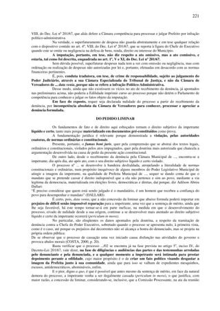 221
VIII, do Dec. Lei nº 201/67, que aliás defere a Câmara competência para processar e julgar Prefeito por infração
político-administrativa.
Na verdade, o superfaturamento de despesa não guarda abstratamente e em tese qualquer relação
com o dispositivo contido no art. 4º, VIII, do Dec. Lei nº 201/67, que se reporta à figura do Chefe do Executivo
quando este se omite ou negligencia na defesa de bens, renda, direito ou interesse do Município.
A imputação, portanto, em tese, não diz respeito a ato omissivo, mas a ato comissivo, e
estaria, tal como foi descrita, enquadrada no art. 1º, V e XI, do Dec. Lei nº 201/67.
Sem dúvida possível, superfaturar despesas nada tem a ver com omissão ou negligência, mas com
ordenação ou realização de despesas não autorizadas por lei e, portanto, efetuadas em desacordo com as normas
financeiras pertinentes.
É, pois, conduta tradutora, em tese, de crime de responsabilidade, sujeito ao julgamento do
Poder Judiciário, através a sua Câmara Especializada do Tribunal de Justiça, e não da Câmara de
Vereadores de ... data venia, porque não se refere a infração Político-Administrativa.
Desse modo, ainda que não existissem os vícios no ato de recebimento da denúncia, já apontados
nas preliminares acima, não poderia a Edilidade imprimir curso ao processo porque não detém o Parlamento de
competência para conhecer e julgar os fatos objeto da imputação.
Em face do exposto, requer seja declarada nulidade do processo a partir do recebimento da
denúncia, por incompetência absoluta da Câmara de Vereadores para conhecer, processar e apreciar a
denúncia formulada.
DO PEDIDO LIMINAR
Os fundamentos de fato e de direito aqui esboçados tornam o direito subjetivo da impetrante
líquido e certo, tanto mais porque materializado em documentos pré-constituídos como prova.
A fundamentação jurídica é relevante porque demonstrada a violação, pelas autoridades
coatoras, de normas ordinárias e constitucionais.
Presente, portanto, o fumus boni juris, quer pela compreensão que se abstrai dos textos legais,
ordinários e constitucionais, violados pelos atos impugnados, quer pela doutrina mais autorizada que chancela a
argumentação desenvolvida na causa de pedir da presente ação constitucional.
De outro lado, desde o recebimento da denúncia pela Câmara Municipal de ..., encontra-se a
impetrante, dia após dia, ato após ato, com o seu direito subjetivo líquido e certo violado.
O processo nº ... se desenvolve à bandeira desfraldada, atropelando a literalidade de normas
constitucionais e ordinárias, num propósito inequívoco de alguns membros do Poder Legislativo Municipal de
atingir a imagem da impetrante, na qualidade de Prefeita Municipal de ..., sequer se dando conta de que o
mandato que se pretende cassar é direito indisponível que a ela não pertence e sim ao povo, mediante a via
legítima da democracia, materializada em eleições livres, democráticas e diretas, daí porque, diz Adilson Abreu
Dallari:
“É preciso considerar que quem está sendo julgado é o mandatário, é um homem que recebeu a confiança do
povo para desempenhar o mandato” (DALLARI).
É certo, pois, data venia, que a não concessão da liminar que abaixo formula poderá importar em
prejuízo de difícil senão impossível reparação para a impetrante, uma vez que a sentença de mérito, ainda que
lhe seja favorável, há este tempo tornar-se-á em parte ineficaz, na medida em que o desenvolvimento do
processo, eivado de nulidade desde a sua origem, continue a se desenvolver mais atentado ao direito subjetivo
líquido e certo da impetrante ocorrerá (periculum in mora).
No particular, são eloqüentes os danos apontados pela doutrina, a respeito da tramitação de
denúncia contra a Chefa do Poder Executivo, sobretudo quando o processo se apresenta nulo, à primeira vista,
como é o caso, até porque os prejuízos daí decorrentes não só alcança a honra do denunciado, mas se projeta na
própria ordem pública:
De se observar que o processo de cassação uma vez iniciado causa disfunção nas atividades do governo e
provoca abalos morais (COSTA, 2000, p. 20).
Basta verificar que o processo .../02 se encontra já na fase prevista no artigo 5o
, inciso IV, do
Decreto-Lei 201/67, vale dizer, na fase de diligências e audiências das partes e das testemunhas arroladas
pelo denunciante e pela denunciada, e a qualquer momento a impetrante será intimada para prestar
depoimento perante a edilidade, cujo maior propósito é o de criar um fato político visando desgastar a
imagem da Prefeita junto à sua comunidade, ainda que para isso se valham de expedientes mesquinhos,
escusos, antidemocráticos, abomináveis, enfim.
E o pior, digno a quo, é que é possível que antes mesmo da sentença de mérito, em face da natural
demora do processo, a impetrante venha a ser ilegalmente cassada (periculum in mora), o que justifica, com
maior razão, a concessão da liminar, considerando-se, inclusive, que a Comissão Processante, na ata da reunião
 
