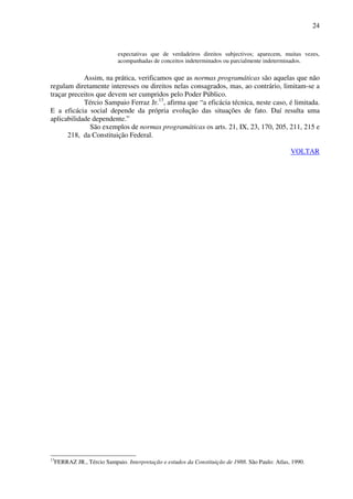 24
expectativas que de verdadeiros direitos subjectivos; aparecem, muitas vezes,
acompanhadas de conceitos indeterminados ou parcialmente indeterminados.
Assim, na prática, verificamos que as normas programáticas são aquelas que não
regulam diretamente interesses ou direitos nelas consagrados, mas, ao contrário, limitam-se a
traçar preceitos que devem ser cumpridos pelo Poder Público.
Tércio Sampaio Ferraz Jr.13
, afirma que “a eficácia técnica, neste caso, é limitada.
E a eficácia social depende da própria evolução das situações de fato. Daí resulta uma
aplicabilidade dependente.”
São exemplos de normas programáticas os arts. 21, IX, 23, 170, 205, 211, 215 e
218, da Constituição Federal.
VOLTAR
13
FERRAZ JR., Tércio Sampaio. Interpretação e estudos da Constituição de 1988. São Paulo: Atlas, 1990.
 