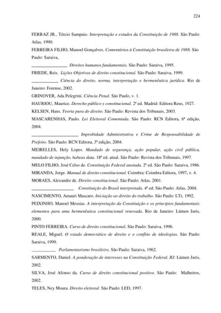 224
FERRAZ JR., Tércio Sampaio. Interpretação e estudos da Constituição de 1988. São Paulo:
Atlas, 1990.
FERREIRA FILHO, Manoel Gonçalves. Comentários à Constituição brasileira de 1988. São
Paulo: Saraiva,
________________ Direitos humanos fundamentais. São Paulo: Saraiva, 1995.
FRIEDE, Reis. Lições Objetivas de direito constitucional. São Paulo: Saraiva, 1999.
____________ Ciência do direito, norma, interpretação e hermenêutica jurídica. Rio de
Janeiro: Forense, 2002.
GRINOVER, Ada Pelegrini. Ciência Penal. São Paulo, v. 1.
HAURIOU, Maurice. Derecho público y constitucional. 2ª ed. Madrid: Editora Reus, 1927.
KELSEN, Hans. Teoria pura do direito. São Paulo: Revista dos Tribunais, 2003.
MASCARENHAS, Paulo. Lei Eleitoral Comentada. São Paulo: RCN Editora, 6ª edição,
2004.
_____________________ Improbidade Administrativa e Crime de Responsabilidade de
Prefeito. São Paulo: RCN Editora, 3ª edição, 2004.
MEIRELLES, Hely Lopes. Mandado de segurança, ação popular, ação civil pública,
mandado de injunção, habeas data. 18ª ed. atual. São Paulo: Revista dos Tribunais, 1997.
MELO FILHO, José Celso de. Constituição Federal anotada. 2ª ed. São Paulo: Saraiva, 1986.
MIRANDA, Jorge. Manual de direito constitucional. Coimbra: Coimbra Editora, 1997, v. 4.
MORAES, Alexandre de. Direito constitucional. São Paulo: Atlas, 2001.
___________________ Constituição do Brasil interpretada. 4ª ed. São Paulo: Atlas, 2004.
NASCIMENTO, Amauri Mascaro. Iniciação ao direito do trabalho. São Paulo: LTr, 1992.
PEIXINHO, Manoel Messias. A interpretação da Constituição e os princípios fundamentais:
elementos para uma hermenêutica constitucional renovada. Rio de Janeiro: Lúmen Juris,
2000.
PINTO FERREIRA. Curso de direito constitucional. São Paulo: Saraiva, 1996.
REALE, Miguel. O estado democrático de direito e o conflito de ideologias. São Paulo:
Saraiva, 1999.
_____________ Parlamentarismo brasileiro. São Paulo: Saraiva, 1962.
SARMENTO, Daniel. A ponderação de interesses na Constituição Federal. RJ: Lúmen Juris,
2002.
SILVA, José Afonso da. Curso de direito constitucional positivo. São Paulo: Malheiros,
2002.
TELES, Ney Moura. Direito eleitoral. São Paulo: LED, 1997.
 