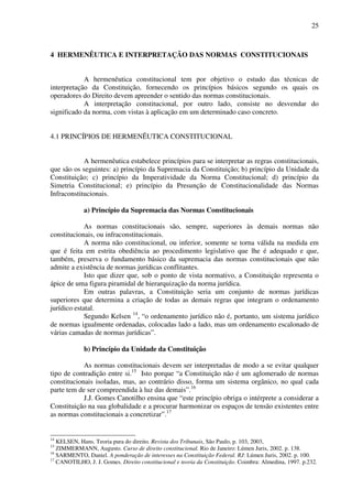 25
4 HERMENÊUTICA E INTERPRETAÇÃO DAS NORMAS CONSTITUCIONAIS
A hermenêutica constitucional tem por objetivo o estudo das técnicas de
interpretação da Constituição, fornecendo os princípios básicos segundo os quais os
operadores do Direito devem apreender o sentido das normas constitucionais.
A interpretação constitucional, por outro lado, consiste no desvendar do
significado da norma, com vistas à aplicação em um determinado caso concreto.
4.1 PRINCÍPIOS DE HERMENÊUTICA CONSTITUCIONAL
A hermenêutica estabelece princípios para se interpretar as regras constitucionais,
que são os seguintes: a) princípio da Supremacia da Constituição; b) princípio da Unidade da
Constituição; c) princípio da Imperatividade da Norma Constitucional; d) princípio da
Simetria Constitucional; e) princípio da Presunção de Constitucionalidade das Normas
Infraconstitucionais.
a) Princípio da Supremacia das Normas Constitucionais
As normas constitucionais são, sempre, superiores às demais normas não
constitucionais, ou infraconstitucionais.
A norma não constitucional, ou inferior, somente se torna válida na medida em
que é feita em estrita obediência ao procedimento legislativo que lhe é adequado e que,
também, preserva o fundamento básico da supremacia das normas constitucionais que não
admite a existência de normas jurídicas conflitantes.
Isto que dizer que, sob o ponto de vista normativo, a Constituição representa o
ápice de uma figura piramidal de hierarquização da norma jurídica.
Em outras palavras, a Constituição seria um conjunto de normas jurídicas
superiores que determina a criação de todas as demais regras que integram o ordenamento
jurídico estatal.
Segundo Kelsen 14
, “o ordenamento jurídico não é, portanto, um sistema jurídico
de normas igualmente ordenadas, colocadas lado a lado, mas um ordenamento escalonado de
várias camadas de normas jurídicas”.
b) Princípio da Unidade da Constituição
As normas constitucionais devem ser interpretadas de modo a se evitar qualquer
tipo de contradição entre si.15
Isto porque “a Constituição não é um aglomerado de normas
constitucionais isoladas, mas, ao contrário disso, forma um sistema orgânico, no qual cada
parte tem de ser compreendida à luz das demais”.16
J.J. Gomes Canotilho ensina que “este princípio obriga o intérprete a considerar a
Constituição na sua globalidade e a procurar harmonizar os espaços de tensão existentes entre
as normas constitucionais a concretizar”.17
14
KELSEN, Hans. Teoria pura do direito. Revista dos Tribunais, São Paulo, p. 103, 2003,
15
ZIMMERMANN, Augusto. Curso de direito constitucional. Rio de Janeiro: Lúmen Juris, 2002. p. 138.
16
SARMENTO, Daniel. A ponderação de interesses na Constituição Federal. RJ: Lúmen Juris, 2002. p. 100.
17
CANOTILHO, J. J. Gomes. Direito constitucional e teoria da Constituição. Coimbra: Almedina, 1997. p.232.
 